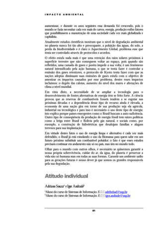 IMPACTO        AMBIENTAL




aumentasse, e durante os anos seguintes essa demanda foi crescendo, pois o
mundo se fazia necessitar cada vez mais de carros, energia, produção enfim fatores
que possibilitassem a manutenção de uma sociedade cada vez mais globalizada e
capitalista.
Atualmente estudos científicos mostram que o nível de degradação ambiental
no planeta nunca foi tão alto e preocupante, a poluição das águas, do solo, a
perda da biodiversidade e é claro o Aquecimento Global, problema esse que
tenta ser controlado através de protocolos e acordos.
O efeito estufa nada mais é que uma retenção dos raios solares próximos à
superfície terrestre que não conseguem voltar ao espaço, pois quando são
refletidos, uma camada de gases e poeira impede a sua volta; é um fenômeno
natural intensificado pela ação humana, o que se tenta fazer é controlar a
emissão dos gases retentores, o protocolo de Kyoto tenta fazer com que as
nações adeptas diminuam suas emissões de gases estufa com o objetivo de
amenizar os impactos causados por esse problema, dentre esses impactos
incluímos: o degelo das calotas, aumento do nível dos mares e alterações de
clima a nível mundial.
Em vista disto, a necessidade de se ampliar a tecnologia para o
desenvolvimento de fontes alternativas de energia têm se feito forte. A ciência
provou que as reservas de combustíveis fosseis tendem a se esgotar nas
próximas décadas e a dependência desse tipo de recurso ainda é elevada, a
economia de uma nação gira em torno de sua produção seja ela agrícola,
industrial ou tecnológica e para isso é necessário o uso deste tipo de energia;
isto explica porque países emergentes como o Brasil buscam a auto-suficiência.
Outro tipo de conseqüência da produção de energia fóssil tem raízes políticas
como a briga entre Brasil e Bolívia pelo gás natural, e sociais como, por
exemplo, a construção de hidrelétricas que desalojam famílias e alagam
terrenos para sua implantação.
Em virtude destes fatos o uso de energia limpa e alternativa é cada vez mais
defendido, o Brasil já está estudando o uso da Biomassa para quem sabe em um
futuro próximo substituir um combustível poluidor; o fato é que esses estudos
precisam continuar em andamento não só no país, mas sim no mundo todo.
Olhar para o mundo com outros olhos, é necessário se quisermos garantir a
nossa própria sobrevivência, cuidar do ar, da água, do planeta é preservar a
vida não só humana mas em todas as suas formas. Garantir um ambiente sadio
para as gerações futuras é nosso dever já que somos os grandes responsáveis
pela sua degradação.



Atitude individual
Adriano Souzaa e Igor Andradeb
a
Aluno do curso de Sistemas de Informação. E- adrthebad@usp.br
b
Aluno do curso de Sistemas de Informação. E- igor.andrade@usp.br



                                       81
 