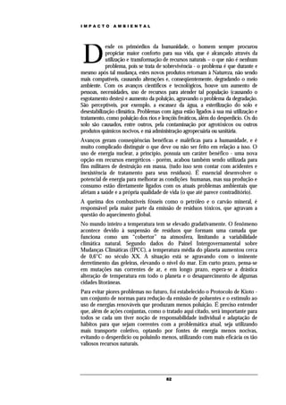 IMPACTO        AMBIENTAL




D
            esde os primórdios da humanidade, o homem sempre procurou
            propiciar maior conforto para sua vida, que é alcançado através da
            utilização e transformação de recursos naturais – o que não é nenhum
            problema, pois se trata de sobrevivência - o problema é que durante e
mesmo após tal mudança, estes novos produtos retornam à Natureza, não sendo
mais compatíveis, causando alterações e, conseqüentemente, degradando o meio
ambiente. Com os avanços científicos e tecnológicos, houve um aumento de
pessoas, necessidades, uso de recursos para atender tal população (causando o
esgotamento destes) e aumento da poluição, agravando o problema da degradação.
São perceptíveis, por exemplo, a escassez da água, a esterilização do solo e
desestabilização climática. Problemas com água estão ligados à sua má utilização e
tratamento, como poluição dos rios e lençóis freáticos, além do desperdício. Os do
solo são causados, entre outros, pela contaminação por agrotóxicos ou outros
produtos químicos nocivos, e má administração agropecuária ou sanitária.
Avanços geram conseqüências benéficas e maléficas para a humanidade, e é
muito complicado distinguir o que deve ou não ser feito em relação a isso. O
uso de energia nuclear, a princípio, possuía um caráter benéfico - uma nova
opção em recursos energéticos - porém, acabou também sendo utilizada para
fins militares de destruição em massa, (tudo isso sem contar com acidentes e
inexistência de tratamento para seus resíduos). É essencial desenvolver o
potencial de energia para melhorar as condições humanas, mas sua produção e
consumo estão diretamente ligados com os atuais problemas ambientais que
afetam a saúde e a própria qualidade de vida (o que até parece contraditório).
A queima dos combustíveis fósseis como o petróleo e o carvão mineral, é
responsável pela maior parte da emissão de resíduos tóxicos, que agravam a
questão do aquecimento global.
No mundo inteiro a temperatura tem se elevado gradativamente. O fenômeno
acontece devido à suspensão de resíduos que formam uma camada que
funciona como um “cobertor” na atmosfera, limitando a variabilidade
climática natural. Segundo dados do Painel Intergovernamental sobre
Mudanças Climáticas (IPCC), a temperatura média do planeta aumentou cerca
de 0,6°C no século XX. A situação está se agravando com o iminente
derretimento das geleiras, elevando o nível do mar. Em curto prazo, pensa-se
em mutações nas correntes de ar, e em longo prazo, espera-se a drástica
alteração de temperatura em todo o planeta e o desaparecimento de algumas
cidades litorâneas.
Para evitar piores problemas no futuro, foi estabelecido o Protocolo de Kioto -
um conjunto de normas para redução da emissão de poluentes e o estimulo ao
uso de energias renováveis que produzam menos poluição. É preciso entender
que, além de ações conjuntas, como o tratado aqui citado, será importante para
todos se cada um tiver noção de responsabilidade individual e adaptação de
hábitos para que sejam coerentes com a problemática atual, seja utilizando
mais transporte coletivo, optando por fontes de energia menos nocivas,
evitando o desperdício ou poluindo menos, utilizando com mais eficácia os tão
valiosos recursos naturais.




                                       82
 