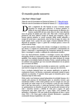 IMPACTO       AMBIENTAL




O mundo pede socorro
Lílian Poncea e Miriam Camposb
a
Aluna do curso de Licenciatura em Ciências da Natureza. E- lilian.pb@usp.br
b
Aluna do curso de Licenciatura em Ciências da Natureza. E- mi-pires@usp.br



    D
           esde o surgimento da vida humana na terra o homem sempre
           necessitou de energia para sobreviver. O homem primitivo (1
           milhão de anos atrás) utilizava de energia somente de alimentos, já o
           homem caçador(100 mil anos atrás) alem de obter mais alimentos
usava da queima da madeira para obter calor. Mais tarde o homem agrícola
primitivo(5 mil anos) utilizava energia de animais para transporte. Logo o
homem agrícola primitivo se tornou avançado (idade media) utilizando a
energia do carvão para o aquecimento, alem da força da água, do vento e da
tração animal. Com o passar dos anos surgiu o homem industrial (1875) já
dispondo de maquinas a vapor e a partir daí a evolução passou a crescer em
menor escala de tempo.
A partir deste período a relação entre ciências e tecnologia se concretizou, em
que ciência é o conjunto de conhecimentos coordenados e sistematizados em
relação a observação e experimentação dos fenômenos naturais do universo
físico, e tecnologia é o estudo e a utilização do conhecimento cientifico.
Com esse desenvolvimento cientifico e tecnológico ocorreu uma explosão
demográfica devido ao controle de doenças e maior produção de alimentos de
qualidade. Essa explosão demográfica exigiu uma maior produção de energia
para suprir as necessidades básicas do homem. Porém, o grande problema está
em satisfazer uma população que vem crescendo infinitamente em um planeta
que os recursos são finitos.
As principais fontes de energia encontradas na natureza são: o petróleo, que é
uma fonte de energia não renovável, o vento e a água que são renováveis.
Com a revolução industrial houve um aumento significativo na queima de
combustíveis fosseis e de florestas, ocasionando uma grande emissão de gases
poluentes na atmosfera. O aumento desses gases na atmosfera gerou o que
chamamos hoje de efeito estufa.
Efeito estufa é um fenômeno natural independente da atividade humana, ele é
causado pela presença de determinados gases na atmosfera terrestre, para
entendermos melhor o efeito estufa podemos usar de exemplo um carro que
está parado por muito tempo no sol, ao abrirmos a porta do carro sentimos
todo o calor que estava preso, e é assim que funciona o efeito estufa, consiste
no aprisionamento na atmosfera de parte da luz gerada pela interação da luz
solar e atmosfera terrestre e refletida de volta para o espaço. Os gases
responsáveis pelo efeito estufa são: o vapor d’água, CO2 resultante das
queimadas e combustões, CH4, que resulta da decomposição de lixos, e outros
como N2O e O3. Esses gases acabam afetando diretamente a população
ocasionando doenças respiratórias e ate a morte.



                                      83
 