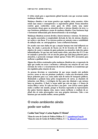 IMPACTO       AMBIENTAL




O efeito estufa gera o aquecimento global fazendo com que ocorram muitas
mudanças climáticas.
Mudança climática é um termo genérico que engloba vários assuntos, efeito
estufa suas causas e conseqüências e o aquecimento global. Nossa atmosfera
contém gases conhecidos como gases do efeito estufa, uma maior
concentração desses gases na atmosfera altera o sistema climático da terra e a
esse fenômeno atribuímos o nome de mudança climática. Esse fenômeno hoje
é fortemente influenciado pelo desenvolvimento e da tecnologia.
Mudanças climáticas ocorrem devido a fatores internos e externos. Os internos
são aqueles associados à complexidade derivada do fato do sistema climático
ser caótico e não linear. E os externos podem ser naturais como a variabilidade
da radiação solar, ou antropogênicos como a influencia humana.
De acordo com esses dados de que a atuação humana tem total influencia no
lima, foi criado o protocolo de Kyoto em 16 de fevereiro de 1997, com o
objetivo de conter a emissão de gases poluentes na atmosfera vinda dos paises
industrializados. Só que isso não surtiu muito efeito, pois alem dos E.U.A não
ter assinado o protocolo e ele ser um dos paises que mais lança poluente para a
atmosfera, o protocolo consegue reduzir apenas 5%dos 20% necessários para
melhorar a qualidade do ar.
Alguns dos efeitos ocasionados pelas mudanças climáticas são a evaporação da
água que resulta em secas e enchentes e alterações nas estações do ano com
extensão do verão e o encurtamento do inverno afetando os ecossistemas que
são regulados pelas estações do ano.
As pessoas deveriam se conscientizar de que nosso mundo está pedindo
socorro, nosso ar esta em péssimas condições, e todos nós deveríamos evitar
lançar poluentes para o ar, como andar mais de meios de transporte públicos,
diminuindo a poluição lança pelos escapamentos de carros, as chaminés de
industrias com filtros, e reciclagem do lixo para não diminuir o gás metano
lança na atmosfera. A final é a nossa saúde que está em jogo, e o futuro de
nossos filhos e netos. Se cada um fizer a sua parte com certeza vamos ajudar
muito a melhor este mundo, porque se ficarmos esperando os representantes
dos paises fazerem alguma coisa, nunca vamos melhorar a condição do ar,
afinal eles só estão preocupados com seus próprios interesses. Cabe a nos
lutarmos por um mundo melhor, menos poluído.



O meio ambiente ainda
pode ser salvo
Caroline Yumi Teruyua e Larissa Baptista D’Alkiminb
a
Aluna do curso de Gestão de Políticas Públicas. E- cayumiteruyu@usp.br
b
Aluna do curso de Gestão de Políticas Públicas. E- la_alkimin@yahoo.com.br




                                      84
 