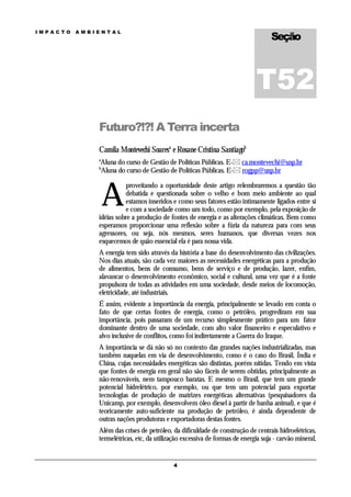 Seção
IMPACTO   AMBIENTAL




                                                                             T52
              Futuro?!?! A Terra incerta
              Camila Montevechi Soaresa e Rosane Cristina Santiagob
              a
              Aluna do curso de Gestão de Políticas Públicas. E- ca.montevechi@usp.br
              b
              Aluna do curso de Gestão de Políticas Públicas. E- rogpp@usp.br



                  A
                        proveitando a oportunidade deste artigo relembraremos a questão tão
                        debatida e questionada sobre o velho e bom meio ambiente ao qual
                        estamos inseridos e como seus fatores estão intimamente ligados entre si
                        e com a sociedade como um todo, como por exemplo, pela exposição de
              idéias sobre a produção de fontes de energia e as alterações climáticas. Bem como
              esperamos proporcionar uma reflexão sobre a fúria da natureza para com seus
              agressores, ou seja, nós mesmos, seres humanos, que diversas vezes nos
              esquecemos de quão essencial ela é para nossa vida.
              A energia tem sido através da história a base do desenvolvimento das civilizações.
              Nos dias atuais, são cada vez maiores as necessidades energéticas para a produção
              de alimentos, bens de consumo, bens de serviço e de produção, lazer, enfim,
              alavancar o desenvolvimento econômico, social e cultural, uma vez que é a fonte
              propulsora de todas as atividades em uma sociedade, desde meios de locomoção,
              eletricidade, até industriais.
              É assim, evidente a importância da energia, principalmente se levado em conta o
              fato de que certas fontes de energia, como o petróleo, progrediram em sua
              importância, pois passaram de um recurso simplesmente prático para um fator
              dominante dentro de uma sociedade, com alto valor financeiro e especulativo e
              alvo inclusive de conflitos, como foi indiretamente a Guerra do Iraque.
              A importância se dá não só no contexto das grandes nações industrializadas, mas
              também naquelas em via de desenvolvimento, como é o caso do Brasil, Índia e
              China, cujas necessidades energéticas são distintas, porém nítidas. Tendo em vista
              que fontes de energia em geral não são fáceis de serem obtidas, principalmente as
              não-renováveis, nem tampouco baratas. E mesmo o Brasil, que tem um grande
              potencial hidrelétrico, por exemplo, ou que tem um potencial para exportar
              tecnologias de produção de matrizes energéticas alternativas (pesquisadores da
              Unicamp, por exemplo, desenvolvem óleo diesel à partir de banha animal), e que é
              teoricamente auto-suficiente na produção de petróleo, é ainda dependente de
              outras nações produtoras e exportadoras destas fontes.
              Além das crises de petróleo, da dificuldade de construção de centrais hidroelétricas,
              termelétricas, etc, da utilização excessiva de formas de energia suja - carvão mineral,


                                           4
 