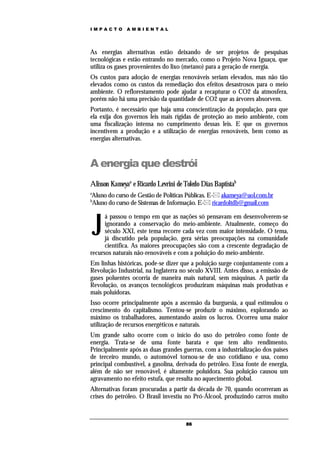 IMPACTO       AMBIENTAL




As energias alternativas estão deixando de ser projetos de pesquisas
tecnológicas e estão entrando no mercado, como o Projeto Nova Iguaçu, que
utiliza os gases provenientes do lixo (metano) para a geração de energia.
Os custos para adoção de energias renováveis seriam elevados, mas não tão
elevados como os custos da remediação dos efeitos desastrosos para o meio
ambiente. O reflorestamento pode ajudar a recapturar o CO2 da atmosfera,
porém não há uma precisão da quantidade de CO2 que as árvores absorvem.
Portanto, é necessário que haja uma conscientização da população, para que
ela exija dos governos leis mais rígidas de proteção ao meio ambiente, com
uma fiscalização intensa no cumprimento dessas leis. E que os governos
incentivem a produção e a utilização de energias renováveis, bem como as
energias alternativas.



A energia que destrói
Alisson Kameyaa e Ricardo Levrini de Toledo Dias Baptistab
a
Aluno do curso de Gestão de Políticas Públicas. E- akameya@uol.com.br
b
Aluno do curso de Sistemas de Informação. E- ricardoltdb@gmail.com



    J
      á passou o tempo em que as nações só pensavam em desenvolverem-se
      ignorando a conservação do meio-ambiente. Atualmente, começo do
      século XXI, este tema recorre cada vez com maior intensidade. O tema,
      já discutido pela população, gera sérias preocupações na comunidade
      científica. As maiores preocupações são com a crescente degradação de
recursos naturais não-renováveis e com a poluição do meio-ambiente.
Em linhas históricas, pode-se dizer que a poluição surge conjuntamente com a
Revolução Industrial, na Inglaterra no século XVIII. Antes disso, a emissão de
gases poluentes ocorria de maneira mais natural, sem máquinas. A partir da
Revolução, os avanços tecnológicos produziram máquinas mais produtivas e
mais poluidoras.
Isso ocorre principalmente após a ascensão da burguesia, a qual estimulou o
crescimento do capitalismo. Tentou-se produzir o máximo, explorando ao
máximo os trabalhadores, aumentando assim os lucros. Ocorreu uma maior
utilização de recursos energéticos e naturais.
Um grande salto ocorre com o início do uso do petróleo como fonte de
energia. Trata-se de uma fonte barata e que tem alto rendimento.
Principalmente após as duas grandes guerras, com a industrialização dos países
de terceiro mundo, o automóvel tornou-se de uso cotidiano e usa, como
principal combustível, a gasolina, derivada do petróleo. Essa fonte de energia,
além de não ser renovável, é altamente poluidora. Sua poluição causou um
agravamento no efeito estufa, que resulta no aquecimento global.
Alternativas foram procuradas a partir da década de 70, quando ocorreram as
crises do petróleo. O Brasil investiu no Pró-Álcool, produzindo carros muito



                                      86
 
