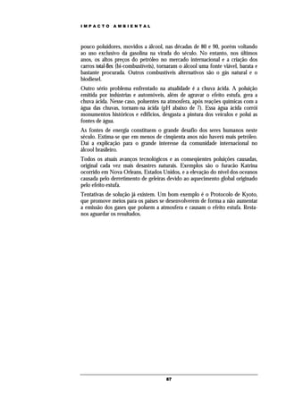 IMPACTO       AMBIENTAL




pouco poluidores, movidos a álcool, nas décadas de 80 e 90, porém voltando
ao uso exclusivo da gasolina na virada do século. No entanto, nos últimos
anos, os altos preços do petróleo no mercado internacional e a criação dos
carros total-flex (bi-combustíveis), tornaram o álcool uma fonte viável, barata e
bastante procurada. Outros combustíveis alternativos são o gás natural e o
biodiesel.
Outro sério problema enfrentado na atualidade é a chuva ácida. A poluição
emitida por indústrias e automóveis, além de agravar o efeito estufa, gera a
chuva ácida. Nesse caso, poluentes na atmosfera, após reações químicas com a
água das chuvas, tornam-na ácida (pH abaixo de 7). Essa água ácida corrói
monumentos históricos e edifícios, desgasta a pintura dos veículos e polui as
fontes de água.
As fontes de energia constituem o grande desafio dos seres humanos neste
século. Estima-se que em menos de cinqüenta anos não haverá mais petróleo.
Daí a explicação para o grande interesse da comunidade internacional no
álcool brasileiro.
Todos os atuais avanços tecnológicos e as conseqüentes poluições causadas,
original cada vez mais desastres naturais. Exemplos são o furacão Katrina
ocorrido em Nova Orleans, Estados Unidos, e a elevação do nível dos oceanos
causada pelo derretimento de geleiras devido ao aquecimento global originado
pelo efeito estufa.
Tentativas de solução já existem. Um bom exemplo é o Protocolo de Kyoto,
que promove meios para os países se desenvolverem de forma a não aumentar
a emissão dos gases que poluem a atmosfera e causam o efeito estufa. Resta-
nos aguardar os resultados.




                                       87
 