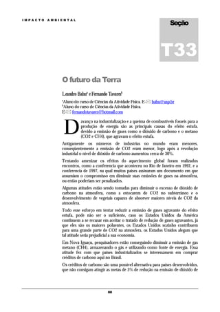 Seção
IMPACTO   AMBIENTAL




                                                                      T33
              O futuro da Terra
              Leandro Bahua e Fernando Tavaresb
              a
              Aluno do curso de Ciências da Atividade Física. E- bahu@usp.br
              b
              Aluno do curso de Ciências da Atividade Física.
              E- fernandotavares@hotmail.com



                  D
                        avanço na industrialização e a queima de combustíveis fosseis para a
                        produção de energia são as principais causas do efeito estufa,
                        devido a emissão de gases como o dióxido de carbono e o metano
                        (CO2 e CH4), que agravam o efeito estufa.
              Antigamente os números de industrias no mundo eram menores,
              conseqüentemente a emissão de CO2 eram menor, logo após a revolução
              industrial o nível de dióxido de carbono aumentou cerca de 30%.
              Tentando amenizar os efeitos do aquecimento global foram realizados
              encontros, como a conferencia que aconteceu no Rio de Janeiro em 1992, e a
              conferencia de 1997, na qual muitos países assinaram um documento em que
              assumiam o compromisso em diminuir suas emissões de gases na atmosfera,
              ou então poderiam ser penalizados.
              Algumas atitudes estão sendo tomadas para diminuir o excesso de dióxido de
              carbono na atmosfera, como a estocarem de CO2 no subterrâneo e o
              desenvolvimento de vegetais capazes de absorver maiores níveis de CO2 da
              atmosfera.
              Todo esse esforço em tentar reduzir a emissão de gases agravante do efeito
              estufa, pode não ser o suficiente, caso os Estados Unidos da América
              continuem a se recusar em aceitar o tratado de redução de gases agravantes, já
              que eles são os maiores poluentes, os Estados Unidos sozinho contribuem
              para uma grande parte de CO2 na atmosfera, os Estados Unidos alegam que
              tal atitude seria prejudicial a sua economia.
              Em Nova Iguaçu, pesquisadores estão conseguindo diminuir a emissão de gas
              metano (CH4), armazenando o gás e utilizando como fonte de energia. Essa
              atitude fez com que países industrializados se interessassem em comprar
              créditos de carbono aqui no Brasil.
              Os créditos de carbono são uma possível alternativa para países desenvolvidos,
              que não consigam atingir as metas de 5% de redução na emissão de dióxido de



                                        88
 