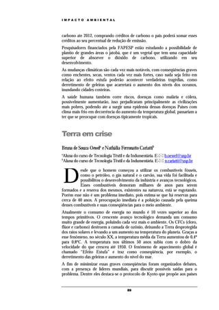 IMPACTO       AMBIENTAL




carbono ate 2012, comprando créditos de carbono o pais poderá somar esses
créditos ao seu percentual de redução de emissão.
Pesquisadores financiados pela FAPESP estão estudando a possibilidade de
plantio de grandes áreas o jatobá, que é um vegetal que tem uma capacidade
superior de absorver o dióxido de carbono, utilizando em seu
desenvolvimento.
As mudanças climáticas são cada vez mais notáveis, com conseqüências graves
como enchentes, secas, ventos cada vez mais fortes, caso nada seja feito em
relação ao efeito estufa poderão acontecer verdadeiras tragédias, como
derretimento de geleiras que acarretará o aumento dos níveis dos oceanos,
inundando cidades costeiras.
A saúde humana também corre riscos, doenças como malária e cólera,
possivelmente aumentarão, isso prejudicaram principalmente as civilizações
mais pobres, podendo ate a surgir uma epidemia dessas doenças Países com
clima mais frio em decorrência do aumento da temperatura global, passariam a
ter que se preocupar com doenças tipicamente tropicais.



Terra em crise
Bruna de Souza Oewela e Nathália Ferronatto Cariattib
a
Aluna do curso de Tecnologia Têxtil e da Indumentária. E- b.oewel@usp.br
b
Aluna do curso de Tecnologia Têxtil e da Indumentária. E- n.cariatti@usp.br



    D
          esde que o homem começou a utilizar os combustíveis fósseis,
          como o petróleo, o gás natural e o carvão, sua vida foi facilitada e
          possibilitou o desenvolvimento da indústria e avanços tecnológicos.
          Esses combustíveis demoram milhares de anos para serem
formados e a reserva dos mesmos, existentes na natureza, está se esgotando.
Porém esse não é um problema imediato, pois estima-se que há reservas para
cerca de 40 anos. A preocupação imediata é a poluição causada pela queima
desses combustíveis e suas conseqüências para o meio ambiente.
Atualmente o consumo de energia no mundo é 10 vezes superior ao dos
tempos primitivos. O crescente avanço tecnológico demanda um consumo
muito grande de energia, poluindo cada vez mais o ambiente. Os CFCs (cloro,
flúor e carbono) destroem a camada de ozônio, deixando a Terra desprotegida
dos raios solares e levando a um aumento na temperatura do planeta. Graças a
esse fenômeno, no século XX, a temperatura média da Terra aumentou de 0,4º
para 0,8ºC. A temperatura nos últimos 50 anos subiu com o dobro da
velocidade do que cresceu até 1950. O fenômeno de aquecimento global é
chamado “Efeito Estufa” e traz como conseqüência, por exemplo, o
derretimento das geleiras e aumento do nível do mar.
A fim de minimizar essas graves conseqüências foram organizados debates,
com a presença de líderes mundiais, para discutir possíveis saídas para o
problema. Dentre eles destaca-se o protocolo de Kyoto que propõe aos países


                                     89
 