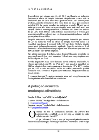 IMPACTO       AMBIENTAL




desenvolvidos que reduzam em 5%, até 2012, sua liberação de poluentes.
Entretanto a adoção de energias renováveis não-poluentes, como a eólica e
fotovoltaica, tem um custo muito alto e poderiam levar a uma diminuição na
produção, gerando menos lucros. Por conta disso, os EUA, que consomem
sozinhos 35% da energia mundial, não assinaram o acordo. Mesmo que as
metas propostas pelo protocolo sejam atingidas ainda será insuficiente, uma
vez que a redução mínima para resolver o problema seria de 60% de emissão
do gás CO2. Brasil, China e Índia ainda não possuem metas de redução, por
serem países subdesenvolvidos, mas em alguns anos estarão poluindo mais do
que os países desenvolvidos.
Pesquisas estão sendo feitas para encontrar possíveis alternativas para redução
de CO2 na atmosfera. Além da adoção de energias renováveis estuda-se a
capacidade das plantas de consumir todo CO2 excedente. Ainda há dúvidas
quanto a real ajuda das plantas contra a poluição. Experiências feitas no Brasil
simulando a atmosfera terrestre daqui alguns anos demonstram que o excesso
de CO2 reduz o ciclo de vida da planta.
Para atingir suas metas de redução, países desenvolvidos estão investindo em
países subdesenvolvidos, como no caso da Holanda, que comprou gás metano
de Nova Iguaçu, no Brasil.
Medidas importantes estão sendo tomadas, porém ainda são insuficientes. O
relatório apresentado em 2001 no IPCC prevê que quando a quantidade de
CO2 no planeta dobrar, sua temperatura se situará entre 1,5º e 4,5ºC a mais e
que até 2100 o nível do oceano subirá até 0,47m provocando grandes
catástrofes com a submersão de países como a Holanda, e regiões litorâneas do
mundo inteiro.
A preocupação com a Terra deverá aumentar ainda mais nos próximos anos a
fim de preservar a biodiversidade e o ecossistema



A poluição acarreta
mudanças climáticas
Caroline de Lima Iseppia e Patrícia Maia Quitschalb
a
 Aluna do curso de Tecnologia Têxtil e da Indumentária.
E- caroli.iseppi@usp.br
b
 Aluna do curso de Tecnologia Têxtil e da Indumentária.
E- pmquitschal@usp.br



    O
           excesso do uso de combustíveis derivados do petróleo tem
           comprometido a qualidade do ar por meio da emissão de várias
           substâncias, entre elas o CO².
          O gás carbônico (CO²) é o principal responsável pelo efeito estufa,
fenômeno caracterizado pela concentração de calor na atmosfera da Terra, ou seja,



                                       90
 