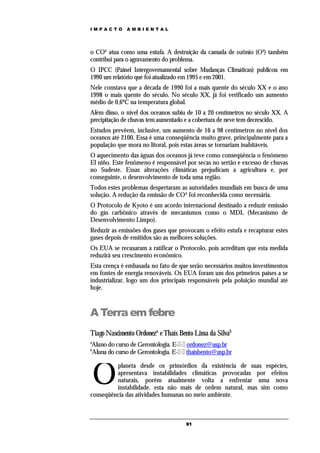 IMPACTO       AMBIENTAL




o CO² atua como uma estufa. A destruição da camada de ozônio (O³) também
contribui para o agravamento do problema.
O IPCC (Painel Intergovernamental sobre Mudanças Climáticas) publicou em
1990 um relatório que foi atualizado em 1995 e em 2001.
Nele constava que a década de 1990 foi a mais quente do século XX e o ano
1998 o mais quente do século. No século XX, já foi verificado um aumento
médio de 0,6ºC na temperatura global.
Além disso, o nível dos oceanos subiu de 10 a 20 centímetros no século XX. A
precipitação de chuvas tem aumentado e a cobertura de neve tem decrescido.
Estudos prevêem, inclusive, um aumento de 16 a 98 centímetros no nível dos
oceanos até 2100. Essa é uma conseqüência muito grave, principalmente para a
população que mora no litoral, pois estas áreas se tornariam inabitáveis.
O aquecimento das águas dos oceanos já teve como conseqüência o fenômeno
El niño. Este fenômeno é responsável por secas no sertão e excesso de chuvas
no Sudeste. Essas alterações climáticas prejudicam a agricultura e, por
conseguinte, o desenvolvimento de toda uma região.
Todos estes problemas despertaram as autoridades mundiais em busca de uma
solução. A redução da emissão de CO² foi reconhecida como necessária.
O Protocolo de Kyoto é um acordo internacional destinado a reduzir emissão
do gás carbônico através de mecanismos como o MDL (Mecanismo de
Desenvolvimento Limpo).
Reduzir as emissões dos gases que provocam o efeito estufa e recapturar estes
gases depois de emitidos são as melhores soluções.
Os EUA se recusaram a ratificar o Protocolo, pois acreditam que esta medida
reduzirá seu crescimento econômico.
Esta crença é embasada no fato de que serão necessários muitos investimentos
em fontes de energia renováveis. Os EUA foram um dos primeiros países a se
industrializar, logo um dos principais responsáveis pela poluição mundial até
hoje.



A Terra em febre
Tiago Nascimento Ordoneza e Thaís Bento Lima da Silvab
a
Aluno do curso de Gerontologia. E- ordonez@usp.br
b
Aluna do curso de Gerontologia. E- thaisbento@usp.br



    O
         planeta desde os primórdios da existência de suas espécies,
         apresentava instabilidades climáticas provocadas por efeitos
         naturais, porém atualmente volta a enfrentar uma nova
         instabilidade, esta não mais de ordem natural, mas sim como
conseqüência das atividades humanas no meio ambiente.



                                     91
 