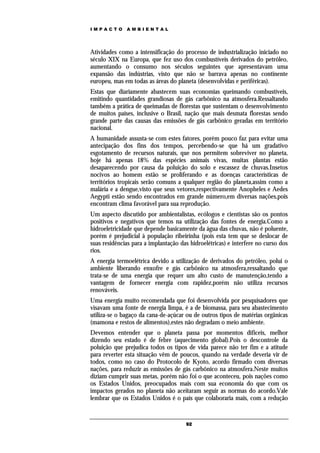 IMPACTO       AMBIENTAL




Atividades como a intensificação do processo de industrialização iniciado no
século XIX na Europa, que fez uso dos combustíveis derivados do petróleo,
aumentando o consumo nos séculos seguintes que apresentavam uma
expansão das indústrias, visto que não se barrava apenas no continente
europeu, mas em todas as áreas do planeta (desenvolvidas e periféricas).
Estas que diariamente abastecem suas economias queimando combustíveis,
emitindo quantidades grandiosas de gás carbônico na atmosfera.Ressaltando
também a prática de queimadas de florestas que sustentam o desenvolvimento
de muitos países, inclusive o Brasil, nação que mais desmata florestas sendo
grande parte das causas das emissões de gás carbônico geradas em território
nacional.
A humanidade assusta-se com estes fatores, porém pouco faz para evitar uma
antecipação dos fins dos tempos, percebendo-se que há um gradativo
esgotamento de recursos naturais, que nos permitem sobreviver no planeta,
hoje há apenas 18% das espécies animais vivas, muitas plantas estão
desaparecendo por causa da poluição do solo e escassez de chuvas.Insetos
nocivos ao homem estão se proliferando e as doenças características de
territórios tropicais serão comuns a qualquer região do planeta,assim como a
malária e a dengue,visto que seus vetores,respectivamente Anopheles e Aedes
Aegypti estão sendo encontrados em grande número,em diversas nações,pois
encontram clima favorável para sua reprodução.
Um aspecto discutido por ambientalistas, ecólogos e cientistas são os pontos
positivos e negativos que temos na utilização das fontes de energia.Como a
hidroeletricidade que depende basicamente da água das chuvas, não é poluente,
porém é prejudicial à população ribeirinha (pois esta tem que se deslocar de
suas residências para a implantação das hidroelétricas) e interfere no curso dos
rios.
A energia termoelétrica devido a utilização de derivados do petróleo, polui o
ambiente liberando enxofre e gás carbônico na atmosfera,ressaltando que
trata-se de uma energia que requer um alto custo de manutenção,tendo a
vantagem de fornecer energia com rapidez,porém não utiliza recursos
renováveis.
Uma energia muito recomendada que foi desenvolvida por pesquisadores que
visavam uma fonte de energia limpa, é a de biomassa, para seu abastecimento
utiliza-se o bagaço da cana-de-açúcar ou de outros tipos de matérias orgânicas
(mamona e restos de alimentos),estes não degradam o meio ambiente.
Devemos entender que o planeta passa por momentos difíceis, melhor
dizendo seu estado é de febre (aquecimento global).Pois o descontrole da
poluição que prejudica todos os tipos de vida parece não ter fim e a atitude
para reverter esta situação vêm de poucos, quando na verdade deveria vir de
todos, como no caso do Protocolo de Kyoto, acordo firmado com diversas
nações, para reduzir as emissões de gás carbônico na atmosfera.Neste muitos
diziam cumprir suas metas, porém não foi o que aconteceu, pois nações como
os Estados Unidos, preocupados mais com sua economia do que com os
impactos gerados no planeta não aceitaram seguir as normas do acordo.Vale
lembrar que os Estados Unidos é o país que colaboraria mais, com a redução


                                      92
 