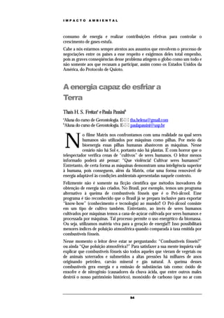 IMPACTO        AMBIENTAL




consumo de energia e realizar contribuições efetivas para controlar o
crescimento de gases-estufa.
Cabe a nós estarmos sempre atentos aos assuntos que envolvem o processo de
negociações entre os paises a esse respeito e exigirmos deles total empenho,
pois as graves conseqüências desse problema atingem o globo como um todo e
não somente aos que recusam a participar, assim como os Estados Unidos da
América, do Protocolo de Quioto.



A energia capaz de esfriar a
Terra
Thaís H. S. Freitasa e Paula Passinib
a
Aluna do curso de Gerontologia. E- tha.helena@gmail.com
b
Aluna do curso de Gerontologia. E- paulapassini@usp.br



    N
           o filme Matrix nos confrontamos com uma realidade na qual seres
           humanos são utilizados por máquinas como pilhas. Por meio da
           bioenergia essas pilhas humanas abastecem as máquinas. Nesse
           cenário não há Sol e, portanto não há plantas. É com horror que o
telespectador verifica cenas de “cultivos” de seres humanos. O leitor menos
informado poderá até pensar: “Que violência! Cultivar seres humanos?”
Entretanto, de certa forma as máquinas demonstram uma inteligência superior
à humana, pois conseguem, além da Matrix, criar uma forma renovável de
energia adaptável às condições ambientais apresentadas naquele contexto.
Felizmente não é somente na ficção científica que métodos inovadores de
obtenção de energia são criados. No Brasil, por exemplo, temos um programa
alternativo à queima de combustíveis fósseis que é o Pró-álcool. Esse
programa é tão reconhecido que o Brasil já se prepara inclusive para exportar
“know-how” (conhecimento e tecnologia) ao mundo!! O Pró-álcool consiste
em um tipo de cultivo também. Entretanto, ao invés de seres humanos
cultivados por máquinas temos a cana-de-açúcar cultivada por seres humanos e
processada por máquinas. Tal processo permite o uso energético da biomassa.
Ou seja, utilizamos matéria viva para a geração de energia!!! Isso possibilitará
menores índices de poluição atmosférica quando comparada à taxa emitida por
combustíveis fósseis.
Nesse momento o leitor deve estar se perguntando: “Combustíveis fósseis?”
ou ainda “Que poluição atmosférica?” Para satisfazer a sua mente inquieta vale
explicar que combustíveis fósseis são todos aqueles que vieram de vegetais ou
de animais soterrados e submetidos a altas pressões há milhares de anos
originando petróleo, carvão mineral e gás natural. A queima desses
combustíveis gera energia e a emissão de substâncias tais como: óxido de
enxofre e de nitrogênio (causadores da chuva ácida, que entre outros males
destrói o nosso patrimônio histórico), monóxido de carbono (que no ar com



                                        94
 