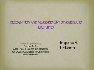 
RECOGNITION ANDMEASUREMENT OF ASSETSAND
LIABILITIES.
Impana S.
I M.com
Under the guidance of
Sundar B. N.
Asst. Prof. & Course Co-ordinator
GFGCW, PG Studies in Commerce
Holenarasipura
 