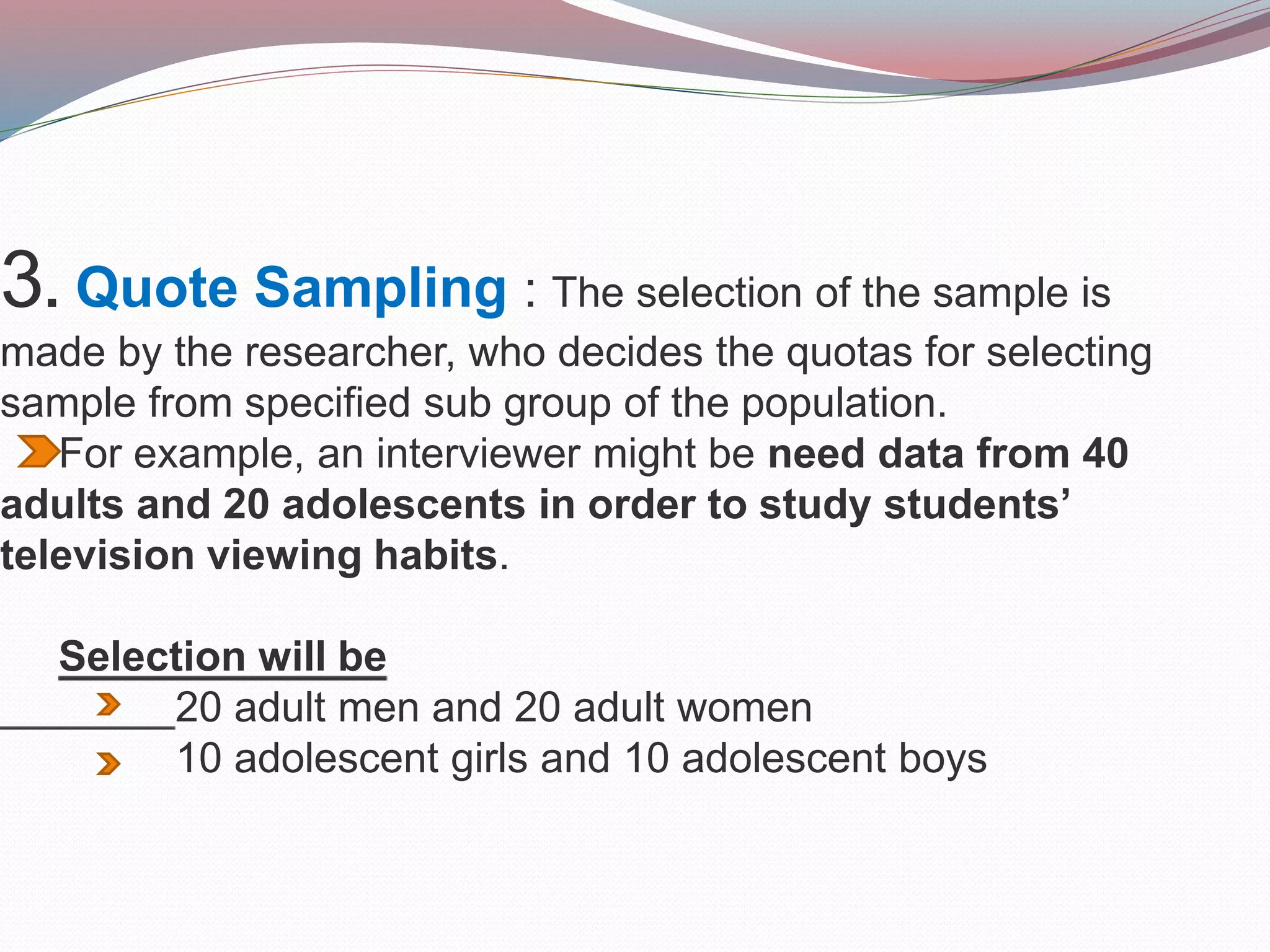 3. Quote Sampling : The selection of the sample is
made by the researcher, who decides the quotas for selecting
sample from specified sub group of the population.
For example, an interviewer might be need data from 40
adults and 20 adolescents in order to study students’
television viewing habits.
Selection will be
20 adult men and 20 adult women
10 adolescent girls and 10 adolescent boys
 