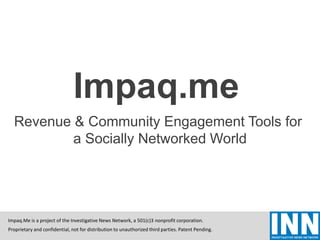 Proprietary and confidential, not for distribution to unauthorized third parties. Patent Pending.
Impaq.Me is a project of the Investigative News Network, a 501(c)3 nonprofit corporation.
Impaq.me
Revenue & Community Engagement Tools for
a Socially Networked World
Proprietary and confidential, not for distribution to unauthorized third parties. Patent Pending.
Impaq.Me is a project of the Investigative News Network, a 501(c)3 nonprofit corporation.
 