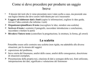 Come si deve procedere per produrre un saggio
breve
• Il dossier dei testi che ti viene presentato non è stato scelto a caso, ma possiede una
sua logica interna che deve essere individuata per cui è necessario
 Leggere ed elaborare dati e fonti (capire le informazioni, cogliere le idee guida,
trovare l’idea centrale che informa i testi)
 Organizzare/pianificare il testo (raccogliere le idee, stendere una scaletta)
 Scrivere il testo ( costruire il paragrafo, raccordare introduzione e conclusione,
raccordare e titolare le parti)
 Rivedere l’intero testo (controllare la progettazione, la struttura, la forma, gli errori)
La scaletta
Poterebbe essere utile costruire una scaletta (non rigida, ma adattabile alle diverse
situazioni, per la stesura del saggio)
 esposizione del problema,
 breve storia del fenomeno, analisi delle cause, analisi delle conseguenze, descrizione
di situazioni esemplari,
 Presentazione della propria tesi, citazione di dati a sostegno della tesi, fonti utilizzate,
interpretazione dei dati, significato e valutazione del fenomeno
 