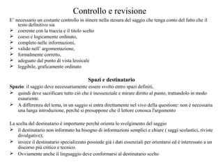 Controllo e revisione
E’ necessario un costante controllo in itinere nella stesura del saggio che tenga conto del fatto che il
testo definitivo sia
 coerente con la traccia e il titolo scelto
 coeso e logicamente ordinato,
 completo nelle informazioni,
 valido nell’ argomentazione,
 formalmente corretto,
 adeguato dal punto di vista lessicale
 leggibile, graficamente ordinato
Spazi e destinatario
Spazio: il saggio deve necessariamente essere svolto entro spazi definiti,
 quindi deve sacrificare tutto ciò che è inessenziale e mirare diritto al punto, trattandolo in modo
esauriente.
 A differenza del tema, in un saggio si entra direttamente nel vivo della questione: non è necessaria
una lunga introduzione, perché si presuppone che il lettore conosca l'argomento
La scelta del destinatario è importante perché orienta lo svolgimento del saggio
 il destinatario non informato ha bisogno di informazioni semplici e chiare ( saggi scolastici, riviste
divulgative);
 invece il destinatario specializzato possiede già i dati essenziali per orientarsi ed è interessato a un
discorso più critico e tecnico.
 Ovviamente anche il linguaggio deve conformarsi al destinatario scelto
 