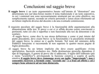 Conclusioni sul saggio breve
Il saggio breve è un testo argomentativo basato sull’intento di "dimostrare" una
determinata tesi (un’idea-forza) mentre il tema tradizionale è un testo espositivo,
in cui i contenuti non sono necessariamente strutturati per un certo obiettivo, ma
semplicemente esposti, secondo un criterio personale e senza alcun riferimento ad
un lettore implicito diverso dal docente o da una eventuale commissione.
Il requisito peculiare del saggio breve è la funzionalità delle argomentazioni alla
dimostrazione della tesi: le prove a cui ci si affida devono essere convincenti e
pertinenti; tutto ciò che è superfluo o non funzionale alla tesi da dimostrare è da
scartare;
-Il saggio breve, come dice la sua stessa definizione e come si può intuire dal
punto precedente, deve essere breve: se la funzionalità è la peculiarità strutturale
del saggio breve, la sintesi ne è quella formale. Nel testo del ministero della
Pubblica Istruzione si raccomanda di non superare le quattro mezze pagine di
foglio protocollo;
-il saggio breve ha un lettore implicito che deve essere qualificato: rivista
specialistica, fascicolo scolastico ecc. Dalla destinazione prescelta dipendono il
tipo di linguaggio, il genere di prove che si adducono, il taglio dell’elaborato (più
o meno "scientifico"); privilegiando la funzione conativa a scapito di quella
emotiva il saggio breve deve comunque avere un taglio "impersonale": non è
consentito ricorrere a formule come "secondo me" o a frasi ad effetto e ed è
sempre bene attenersi ad un tono distaccato.
 