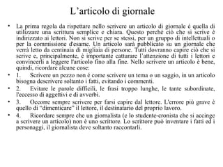 L’articolo di giornale
• La prima regola da rispettare nello scrivere un articolo di giornale é quella di
utilizzare una scrittura semplice e chiara. Questo perché ciò che si scrive é
indirizzato ai lettori. Non si scrive per se stessi, per un gruppo di intellettuali o
per la commissione d'esame. Un articolo sarà pubblicato su un giornale che
verrà letto da centinaia di migliaia di persone. Tutti dovranno capire ciò che si
scrive e, principalmente, è importante catturare l’attenzione di tutti i lettori e
convincerli a leggere l'articolo fino alla fine. Nello scrivere un articolo è bene,
quindi, ricordare alcune cose:
• 1. Scrivere un pezzo non é come scrivere un tema o un saggio, in un articolo
bisogna descrivere soltanto i fatti, evitando i commenti.
• 2. Evitare le parole difficili, le frasi troppo lunghe, le tante subordinate,
l'eccesso di aggettivi e di avverbi.
• 3. Occorre sempre scrivere per farsi capire dal lettore. L'errore più grave è
quello di “dimenticare” il lettore, il destinatario del proprio lavoro.
• 4. Ricordare sempre che un giornalista (e lo studente-cronista che si accinge
a scrivere un articolo) non è uno scrittore. Lo scrittore può inventare i fatti ed i
personaggi, il giornalista deve soltanto raccontarli.
 