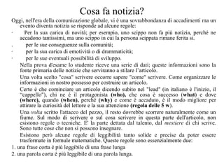 Cosa fa notizia?
Oggi, nell'era della comunicazione globale, vi è una sovrabbondanza di accadimenti ma un
evento diventa notizia se risponde ad alcune regole:
· Per la sua carica di novità; per esempio, uno scippo non fa più notizia, perché ne
accadono tantissimi, ma uno scippo in cui la persona scippata rimane ferita si.
. per le sue conseguenze sulla comunità;
· per la sua carica di emotività o di drammaticità;
· per le sue eventuali possibilità di sviluppo.
Nella prova d'esame lo studente riceve una serie di dati; queste informazioni sono la
fonte primaria delle notizie che serviranno a stilare l’articolo.
Una volta scelto "cosa" scrivere occorre sapere "come" scrivere. Come organizzare le
informazioni in nostro possesso per costruire un articolo.
Certo é che cominciare un articolo dicendo subito nel "lead" (in italiano è l'inizio, il
“cappello"), chi ne é il protagonista (who), che cosa è successo (what) e dove
(where), quando (when), perché (why) e come è accaduto, è il modo migliore per
attirare la curiosità del lettore e la sua attenzione (regola delle 5 w).
Una volta scritto l'attacco del pezzo, il resto dovrebbe scorrere naturalmente come un
fiume. Sul modo di scrivere o sul cosa scrivere in questa parte dell'articolo, non
esistono regole o tecniche. E' la parte dettata dal talento, dal mestiere di chi scrive.
Sono tutte cose che non si possono insegnare.
Esistono però alcune regole di leggibilità tanto solide e precise da poter essere
trasformate in formule matematiche. Queste regole sono essenzialmente due:
1. una frase corta é più leggibile di una frase lunga
2. una parola corta é più leggibile di una parola lunga.
 