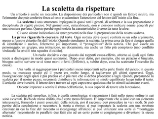 La scaletta da rispettare
Un articolo è anche un racconto. La disposizione dei particolari non è quindi un fattore neutro, ma
l'elemento che può conferire forza al testo e calamitare l'attenzione del lettore dall’inizio alla fine.
La scaletta è uno strumento impiegato in quasi tutti i generi. di scrittura e la sua preparazione è
disciplinata da regole precise. Nel giornalismo, naturalmente, non si possono indicare norme generali per
una struttura perfetta. Questo perché ogni notizia ha caratteristiche diverse da tutte le altre.
Ci sono alcune indicazioni da tener presenti nella fase di preparazione della nostra scaletta.
La prima riguarda la coerenza del testo. Ogni notizia deve essere centrata su un solo argomento,
messo a fuoco e chiarito fin dall’inizio. Quando stendiamo la scaletta, la prima cosa da fare è dunque quella
di identificare il nucleo, l'elemento più importante, il “protagonista" della notizia. Che può essere un
personaggio, un gruppo, una istituzione, un documento, ma anche un fatto più complesso (uno conflitto
sindacale, la crisi di una squadra di calcio).
Un ruolo decisivo viene giocato dai rapporti causa-effetto, attorno ai quali ogni fatto
tende a dispiegarsi in modo quasi autonomo. Dopo aver detto, per esempio, che un palazzo è bruciato,
bisogna subito scrivere se ci sono morti o feriti (l'effetto), e, subito dopo, cosa ha scatenato l'incendio (la
causa).
Una volta si raggruppavano i particolari meno importanti nella parte finale del pezzo; in questo
modo, se mancava spazio ed il pezzo era molto lungo, si tagliavano gli ultimi capoversi. Oggi,
l'assegnazione degli spazi è più precisa ed è più raro che si debba procedere a tagli. Quindi, preparando la
scaletta per il nostro pezzo, occorrerà distribuire le informazioni in modo equilibrato lungo tutto il testo.
L'articolo deve istruire, il lettore deve trovare ad ogni capoverso qualcosa che lo stimoli ad andare avanti.
Occorre imparare a sentire il ritmo dell'articolo, la sua capacità di tenere alta la tensione.
La scaletta più semplice, infine, è quella cronologica: si raccontano i fatti nello stesso ordine in cui
sono avvenuti. Richiede meno abilità, ma è certo meno brillante. E’ importante che si inizi con un elemento
interessante, fornendo i punti essenziali della notizia, poi il racconto può procedere in vari modi. Si può
partire dalla conclusione e raccontare la storia a ritroso; si può impostare la scaletta con una struttura
circolare in cui la fine del racconto si ricongiunge all'inizio; sì può utilizzare una sorta di “montaggio
alternato” raccontando in parallelo due fatti che ad un certo punto si congiungono e diventano la stessa
notizia.
 