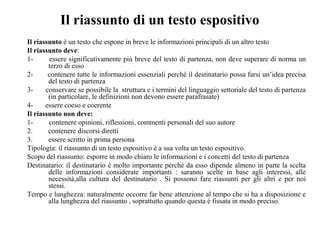 Il riassunto di un testo espositivo
Il riassunto è un testo che espone in breve le informazioni principali di un altro testo
Il riassunto deve:
1- essere significativamente più breve del testo di partenza, non deve superare di norma un
terzo di esso
2- contenere tutte le informazioni essenziali perché il destinatario possa farsi un’idea precisa
del testo di partenza
3- conservare se possibile la struttura e i termini del linguaggio settoriale del testo di partenza
(in particolare, le definizioni non devono essere parafrasate)
4- essere coeso e coerente
Il riassunto non deve:
1- contenere opinioni, riflessioni, commenti personali del suo autore
2. contenere discorsi diretti
3. essere scritto in prima persona
Tipologia: il riassunto di un testo espositivo è a sua volta un testo espositivo.
Scopo del riassunto: esporre in modo chiaro le informazioni e i concetti del testo di partenza
Destinatario: il destinatario è molto importante perché da esso dipende almeno in parte la scelta
delle informazioni considerate importanti : saranno scelte in base agli interessi, alle
necessità,alla cultura del destinatario . Si possono fare riassunti per gli altri e per noi
stessi.
Tempo e lunghezza: naturalmente occorre far bene attenzione al tempo che si ha a disposizione e
alla lunghezza del riassunto , soprattutto quando questa è fissata in modo preciso.
 