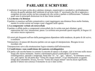 PARLARE E SCRIVERE
L’emittente di un testo scritto deve adottare strategie, organizzative e produttive, profondamente
diverse da quelle adottate dall’emittente di un testo orale. È’ necessario che chi si appresta a
compilare un testo scritto sia ben consapevole che scritto e parlato si differenziano. Vediamo
quali sono le principali distinzioni tra le due forme testuali:
1. La durata e la distanza
Il parlato si esaurisce nell'atto comunicativo e può raggiungere una distanza fisica molto limitata,
mentre lo scritto resiste nel tempo e può viaggiare nello spazio.
2. La componente verbale ed extraverbale
Il parlato si affida molto a componenti extraverbali che lo scritto non può sfruttare: gesti;
espressione del viso; intonazione; pause. La scrittura non possiede questi requisiti, la lingua è il
suo unico mezzo espressivo.
Gli errori più frequenti nell'uso della punteggiatura dipendono dalla tendenza, da parte di chi scrive,
a sostituire
l'intonazione e le pause del discorso parlato con un segno di interpunzione. Bisogna invece
ricordare che
l'interpunzione serve alla strutturazione logico-sintattica dell'informazione.
3. Condivisione e non condivisione del contesto extralinguistico
Chi parla e chi ascolta hanno in comune il concetto di spazio e di tempo, cioè si trovano nello stesso
luogo allo stesso momento. Autore e destinatario perciò condividono il contesto
extralinguistico, spaziale e temporale, basta dire ’io’, ’tu’, ’qui’, ’adesso’, ’la settimana scorsa’,
ecc., per capirsi. Se chi parla dice "Torno fra cinque minuti", il suo interlocutore sa quanto
tempo deve attenderlo; invece, l'avviso "Torno fra cinque minuti" non ha alcun significato,
perché il lettore non conosce il momento in cui è stato scritto.
 