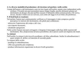 4. Le diverse modalità di produzione e di ricezione nel parlato e nello scritto
I tempi dell'autore e del destinatario sono tra loro legati nell'oralità, mentre sono indipendenti nella
scrittura. Chi parla non può permettersi pause troppo lunghe, perché altrimenti genera nel
destinatario un disagio che può perfino causare il fallimento della comunicazione. Chi scrive,
invece, decide il ritmo con cui scrivere, così come chi legge lo fa al ritmo che preferisce.
5. Il feed-back (o reazione)
Nel parlato l'autore può continuamente verificare se il messaggio è stato compreso, perché
percepisce le reazioni del destinatario, che gliele può comunicare:
· attraverso l'espressione del corpo e del viso;
· con risposte incoerenti;
· chiedendo spiegazioni.
Nello scritto l'autore non può correggere o integrare il messaggio sulla base delle reazioni del
destinatario. Ha a disposizione un'unica possibilità e deve perciò usarla nel migliore dei modi.
La sintassi
Nell'oralità, la sintassi è più ricca di coordinate o di false subordinate. Inoltre la subordinazione è
quasi sempre di primo o al massimo di secondo grado.
La sintassi dello scritto
· predilige la subordinazione;
· offre una gerarchia più complessa;
· produce informazioni organizzate in diversi livelli gerarchici.
 
