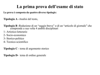 La prima prova dell’esame di stato
La prova è composta da quattro diverse tipologie:
Tipologia A -Analisi del testo,
Tipologia B -Redazione di un “saggio breve” o di un “articolo di giornale” che
comprende a sua volta 4 ambiti disciplinari
1- Artistico-letterario
2- Socio-economico
3- Storico-politico
4- Tecnico-scientifico
Tipologia C - tema di argomento storico
Tipologia D- tema di ordine generale
 