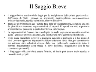 Il Saggio Breve
• Il saggio breve previsto dalla legge per lo svolgimento della prima prova scritta
dell'Esame di Stato prevede un argomento storico-politico, socio-economico,
artistico-letterario, tecnico-scientifico, storico-filosofico.
• Tratta di un problema su cui l’autore deve dare un’interpretazione, sostenere una tesi
da giustificare attraverso argomentazioni ed esempi. E’ quindi un testo soprattutto
argomentativo, ma anche in parte descrittivo e informativo.
• Le argomentazioni devono essere collegate in modo logicamente corretto a un'idea
guida , gravitare attorno a una tesi ,che costituirà la parte centrale dell'elaborato .
• Dopo avere presentato in breve le premesse generali al problema e il tuo punto di
vista , occorre apportare argomenti validi per difendere la tua idea, per contrastare e
per criticare altre soluzioni diverse dalla tua. (utilizzando ovviamente tutto il
corredo documentario delle tracce e, dove possibile, integrandolo con le tue
conoscenze personali).
• Il linguaggio utilizzato deve essere formale, al limite può essere anche tecnico e
ricercato, mai gergale.
 