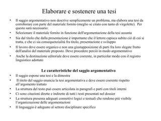 Elaborare e sostenere una tesi
• Il saggio argomentativo non descrive semplicemente un problema, ma elabora una tesi da
corroborare con parte del materiale fornito (meglio se citato con tanto di virgolette). Per
questo sarà necessario:
• Selezionare il materiale fornito in funzione dell'argomentazione della tesi assunta
• Sia dal titolo che dalla presentazione è importante che il lettore capisca subito ciò di cui si
tratta, e che ci sia consequenzialità fra titolo, presentazione e sviluppo
• Il lavoro deve essere organico e non una giustapposizione di parti fra loro slegate frutto
dell'analisi del materiale proposto. Deve procedere perciò in modo argomentativo
• Anche la destinazione editoriale deve essere coerente, in particolar modo con il registro
linguistico adottato
Le caratteristiche del saggio argomentativo
• Il saggio espone una tesi e la dimostra
• Il titolo del saggio enuncia la tesi argomentativa e deve essere coerente rispetto
all’argomento trattato
• La struttura del testo può essere articolata in paragrafi e parti con titoli interni
• Ci sono citazioni dirette e indirette di tutti i testi presentati nel dossier
• La struttura presenta adeguati connettivi logici e testuali che rendono più visibile
l’organizzazione delle argomentazioni
• Il linguaggio è adeguato al settore disciplinare specifico
 