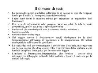 Il dossier di testi
• La stesura del saggio si effettua sulla base di un dossier di testi che vengono
forniti per l’analisi e l’interpretazione dello studente
• I testi sono scelti in maniera mirata per presentare un argomento. Essi
forniscono:
 Una serie di informazioni (che possono essere corredati da tabelle, carte
geografiche, grafici ecc.) che si specificano come
• Fonti testuali (documenti originali, brani di commento e critica, articoli ecc.)
• Fonti iconografiche
• Fonti in italiano e in altre lingue
 Nel saggio storico è fondamentale perciò distinguere fra le fonti
(contemporanee all’evento in questione) e le interpretazioni (le letture
storiografiche sull’evento in questione)
 La scelta dei testi che compongono il dossier non è casuale, ma segue una
sua logica interna che deve essere colta e interpretata dallo studente e che
fornisce una prima linea guida per la stesura del saggio
• L’insieme di informazioni/interpretazioni che fornisce il dossier deve
interagire con il bagaglio culturale dello studente e fornire il materiale per la
stesura del saggio
 