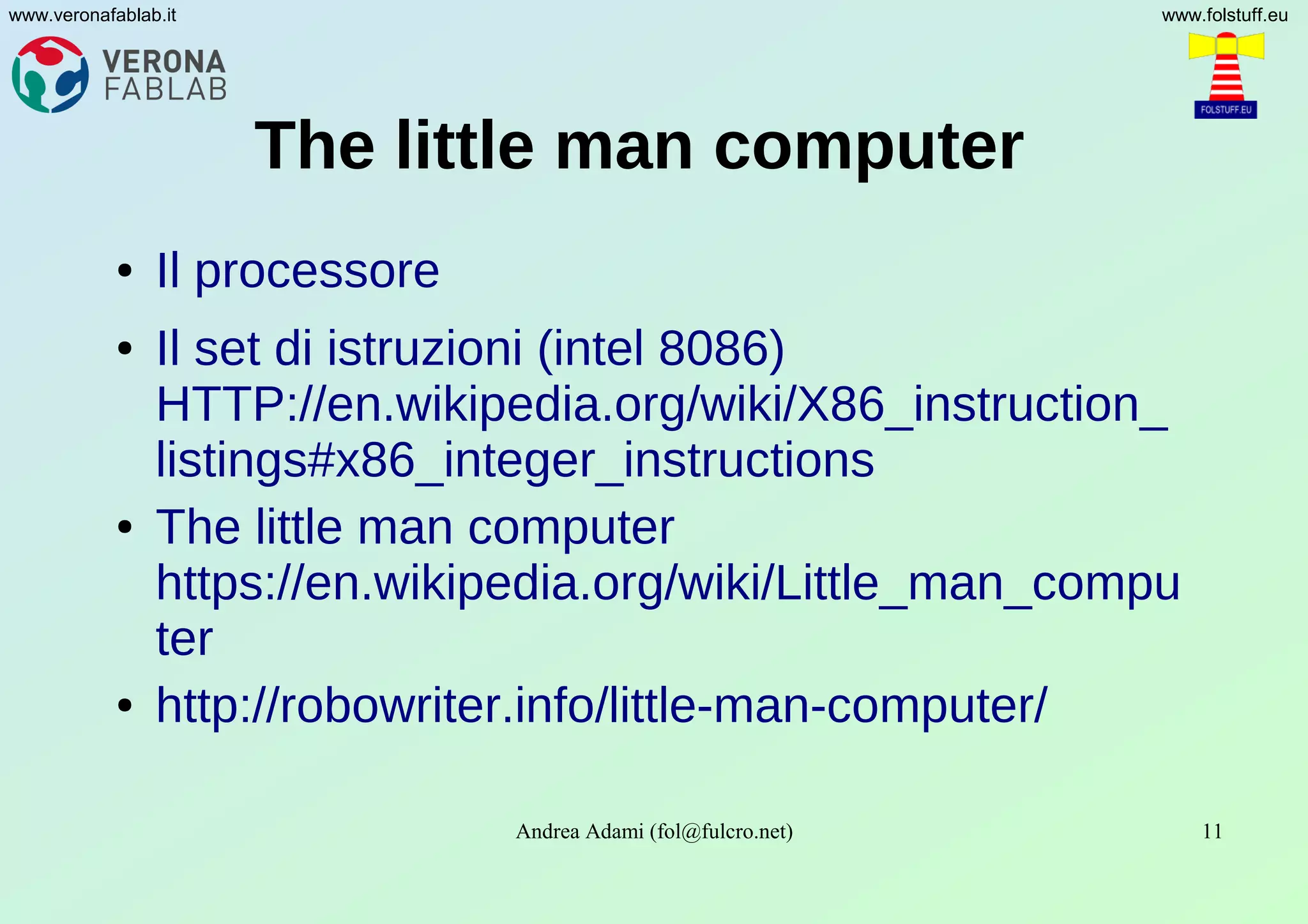 Andrea Adami (fol@fulcro.net) 11
www.veronafablab.it www.folstuff.eu
The little man computer
● Il processore
● Il set di istruzioni (intel 8086)
HTTP://en.wikipedia.org/wiki/X86_instruction_
listings#x86_integer_instructions
● The little man computer
https://en.wikipedia.org/wiki/Little_man_compu
ter
● http://robowriter.info/little-man-computer/
 