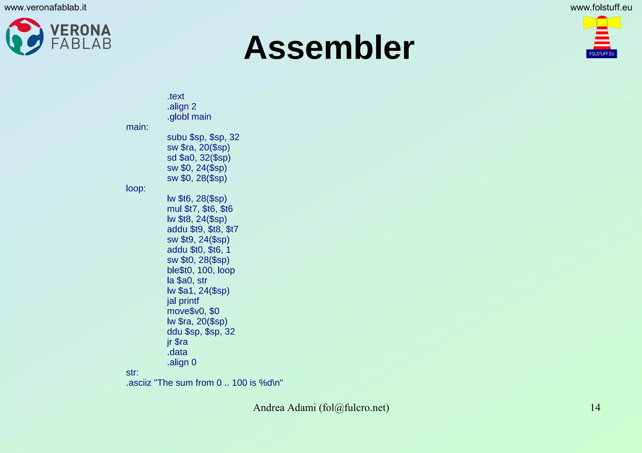 Andrea Adami (fol@fulcro.net) 14
www.veronafablab.it www.folstuff.eu
Assembler
.text
.align 2
.globl main
main:
subu $sp, $sp, 32
sw $ra, 20($sp)
sd $a0, 32($sp)
sw $0, 24($sp)
sw $0, 28($sp)
loop:
lw $t6, 28($sp)
mul $t7, $t6, $t6
lw $t8, 24($sp)
addu $t9, $t8, $t7
sw $t9, 24($sp)
addu $t0, $t6, 1
sw $t0, 28($sp)
ble$t0, 100, loop
la $a0, str
lw $a1, 24($sp)
jal printf
move$v0, $0
lw $ra, 20($sp)
ddu $sp, $sp, 32
jr $ra
.data
.align 0
str:
.asciiz "The sum from 0 .. 100 is %dn"
 