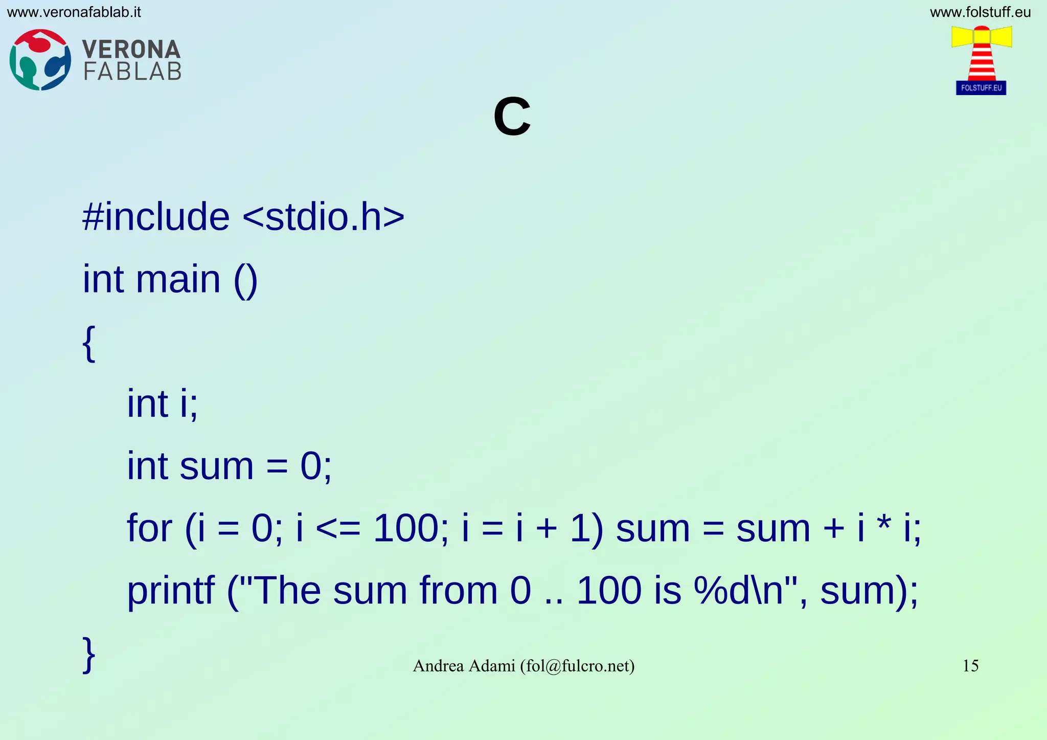 Andrea Adami (fol@fulcro.net) 15
www.veronafablab.it www.folstuff.eu
C
#include <stdio.h>
int main ()
{
int i;
int sum = 0;
for (i = 0; i <= 100; i = i + 1) sum = sum + i * i;
printf ("The sum from 0 .. 100 is %dn", sum);
}
 