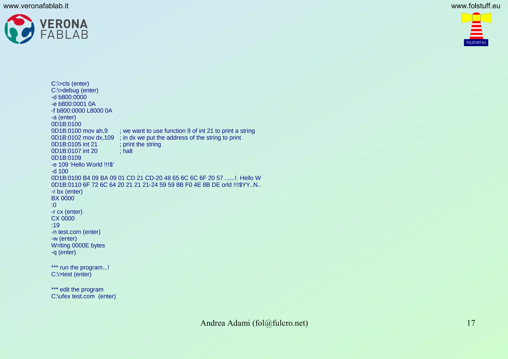 Andrea Adami (fol@fulcro.net) 17
www.veronafablab.it www.folstuff.eu
C:>cls (enter)
C:>debug (enter)
-d b800:0000
-e b800:0001 0A
-f b800:0000 L8000 0A
-a (enter)
0D1B:0100
0D1B:0100 mov ah,9 ; we want to use function 9 of int 21 to print a string
0D1B:0102 mov dx,109 ; in dx we put the address of the string to print
0D1B:0105 int 21 ; print the string
0D1B:0107 int 20 ; halt
0D1B:0109
-e 109 'Hello World !!!$'
-d 100
0D1B:0100 B4 09 BA 09 01 CD 21 CD-20 48 65 6C 6C 6F 20 57 ......!. Hello W
0D1B:0110 6F 72 6C 64 20 21 21 21-24 59 59 8B F0 4E 8B DE orld !!!$YY..N..
-r bx (enter)
BX 0000
:0
-r cx (enter)
CX 0000
:19
-n test.com (enter)
-w (enter)
Writing 0000E bytes
-q (enter)
*** run the program...!
C:>test (enter)
*** edit the program
C:ufex test.com (enter)
 