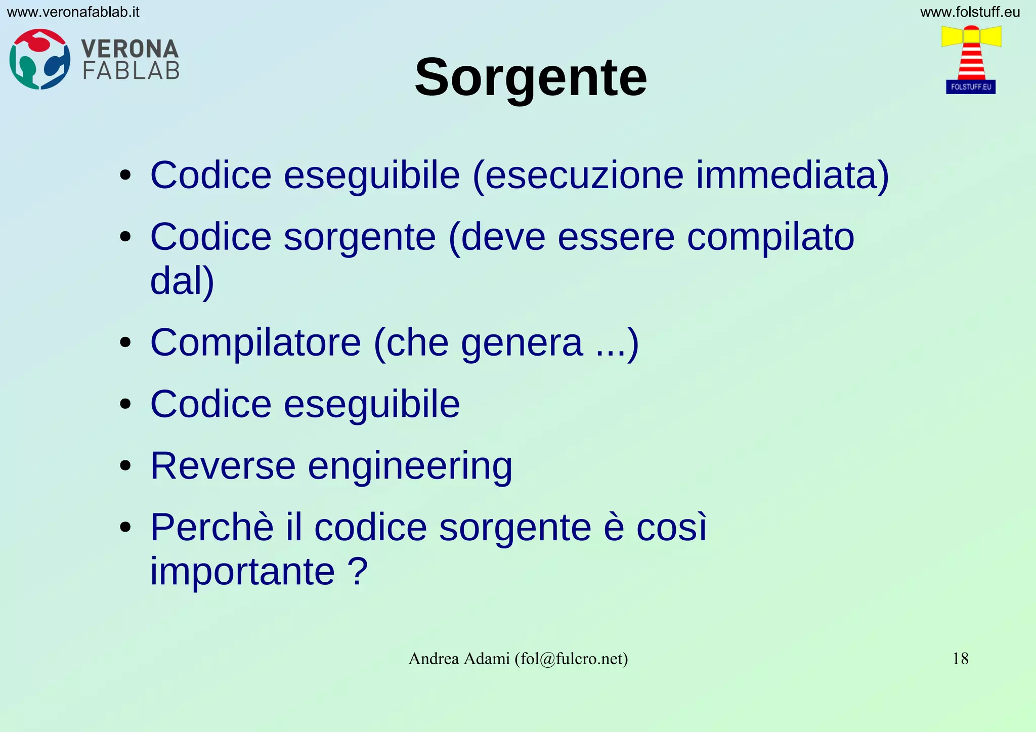 Andrea Adami (fol@fulcro.net) 18
www.veronafablab.it www.folstuff.eu
Sorgente
● Codice eseguibile (esecuzione immediata)
● Codice sorgente (deve essere compilato
dal)
● Compilatore (che genera ...)
● Codice eseguibile
● Reverse engineering
● Perchè il codice sorgente è così
importante ?
 