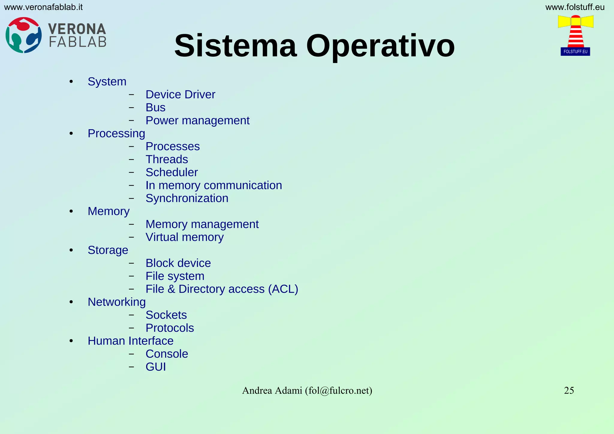 Andrea Adami (fol@fulcro.net) 25
www.veronafablab.it www.folstuff.eu
Sistema Operativo
● System
– Device Driver
– Bus
– Power management
● Processing
– Processes
– Threads
– Scheduler
– In memory communication
– Synchronization
● Memory
– Memory management
– Virtual memory
● Storage
– Block device
– File system
– File & Directory access (ACL)
● Networking
– Sockets
– Protocols
● Human Interface
– Console
– GUI
 