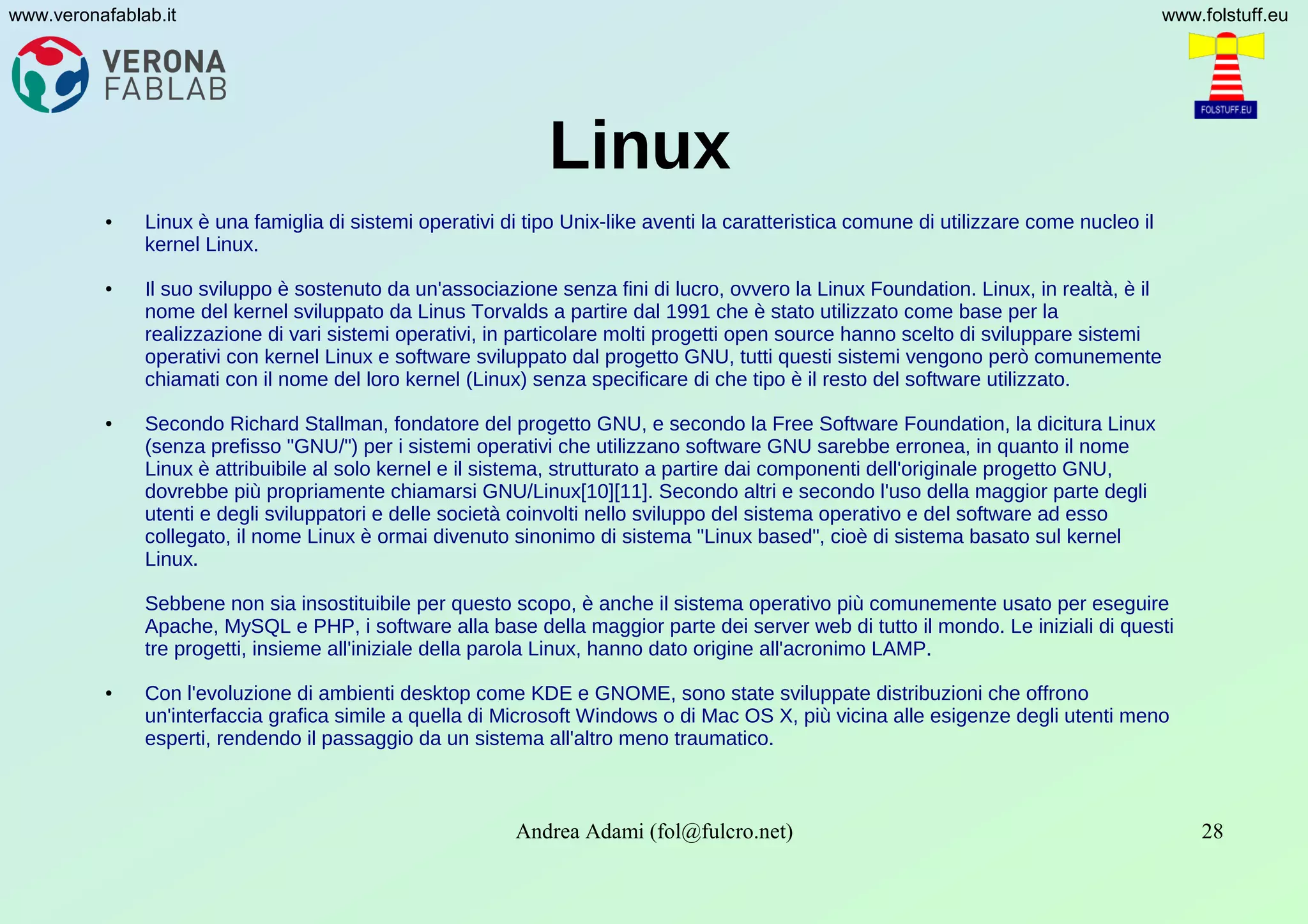 Andrea Adami (fol@fulcro.net) 28
www.veronafablab.it www.folstuff.eu
Linux
● Linux è una famiglia di sistemi operativi di tipo Unix-like aventi la caratteristica comune di utilizzare come nucleo il
kernel Linux.
● Il suo sviluppo è sostenuto da un'associazione senza fini di lucro, ovvero la Linux Foundation. Linux, in realtà, è il
nome del kernel sviluppato da Linus Torvalds a partire dal 1991 che è stato utilizzato come base per la
realizzazione di vari sistemi operativi, in particolare molti progetti open source hanno scelto di sviluppare sistemi
operativi con kernel Linux e software sviluppato dal progetto GNU, tutti questi sistemi vengono però comunemente
chiamati con il nome del loro kernel (Linux) senza specificare di che tipo è il resto del software utilizzato.
● Secondo Richard Stallman, fondatore del progetto GNU, e secondo la Free Software Foundation, la dicitura Linux
(senza prefisso "GNU/") per i sistemi operativi che utilizzano software GNU sarebbe erronea, in quanto il nome
Linux è attribuibile al solo kernel e il sistema, strutturato a partire dai componenti dell'originale progetto GNU,
dovrebbe più propriamente chiamarsi GNU/Linux[10][11]. Secondo altri e secondo l'uso della maggior parte degli
utenti e degli sviluppatori e delle società coinvolti nello sviluppo del sistema operativo e del software ad esso
collegato, il nome Linux è ormai divenuto sinonimo di sistema "Linux based", cioè di sistema basato sul kernel
Linux.
Sebbene non sia insostituibile per questo scopo, è anche il sistema operativo più comunemente usato per eseguire
Apache, MySQL e PHP, i software alla base della maggior parte dei server web di tutto il mondo. Le iniziali di questi
tre progetti, insieme all'iniziale della parola Linux, hanno dato origine all'acronimo LAMP.
● Con l'evoluzione di ambienti desktop come KDE e GNOME, sono state sviluppate distribuzioni che offrono
un'interfaccia grafica simile a quella di Microsoft Windows o di Mac OS X, più vicina alle esigenze degli utenti meno
esperti, rendendo il passaggio da un sistema all'altro meno traumatico.
 