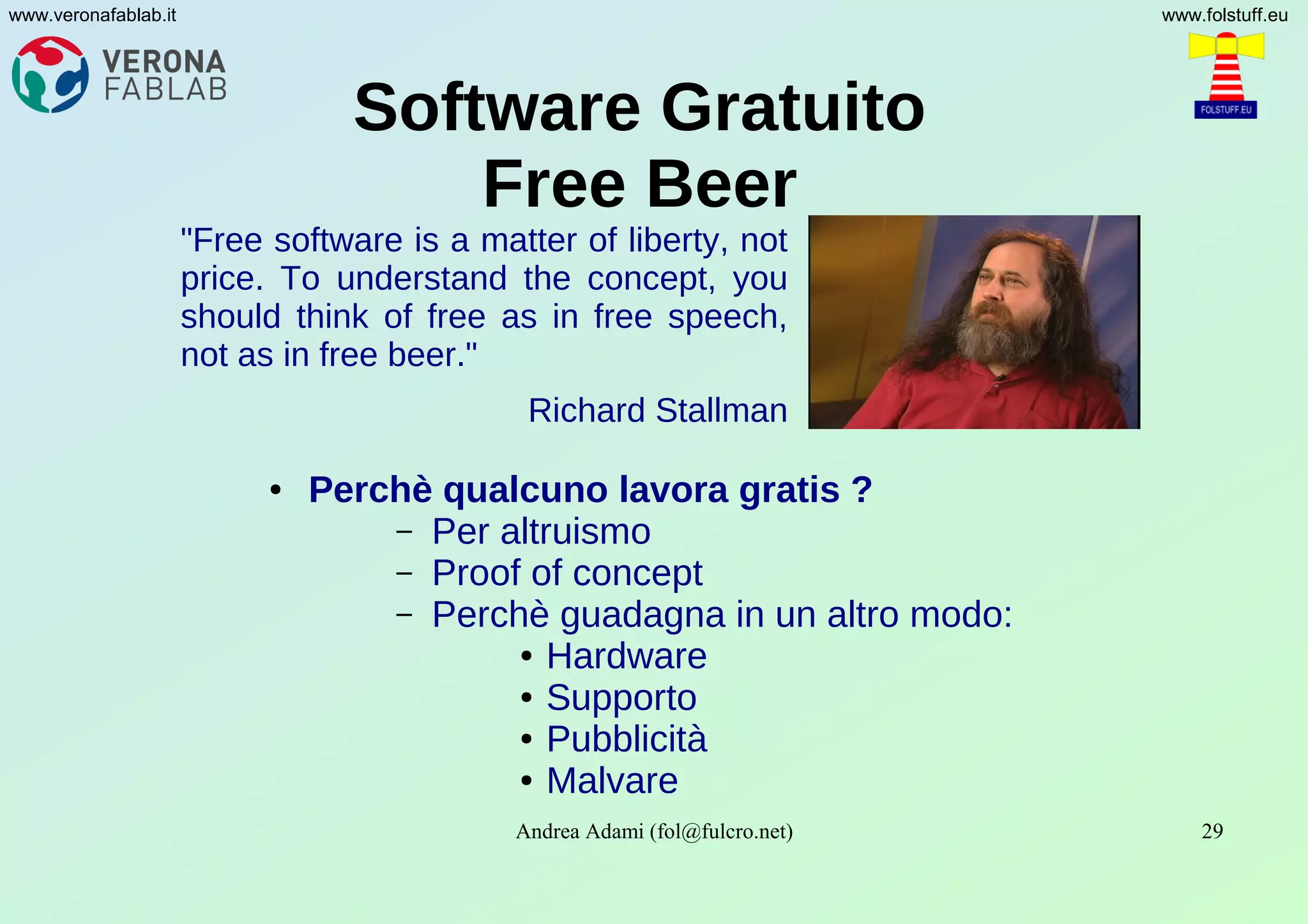 Andrea Adami (fol@fulcro.net) 29
www.veronafablab.it www.folstuff.eu
Software Gratuito
Free Beer
● Perchè qualcuno lavora gratis ?
– Per altruismo
– Proof of concept
– Perchè guadagna in un altro modo:
● Hardware
● Supporto
● Pubblicità
● Malvare
"Free software is a matter of liberty, not
price. To understand the concept, you
should think of free as in free speech,
not as in free beer."
Richard Stallman
 