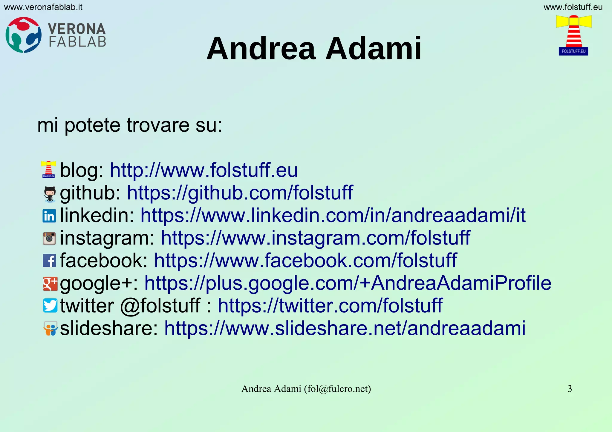 Andrea Adami (fol@fulcro.net) 3
www.veronafablab.it www.folstuff.eu
Andrea Adami
mi potete trovare su:
blog: http://www.folstuff.eu
github: https://github.com/folstuff
linkedin: https://www.linkedin.com/in/andreaadami/it
instagram: https://www.instagram.com/folstuff
facebook: https://www.facebook.com/folstuff
google+: https://plus.google.com/+AndreaAdamiProfile
twitter @folstuff : https://twitter.com/folstuff
slideshare: https://www.slideshare.net/andreaadami
 