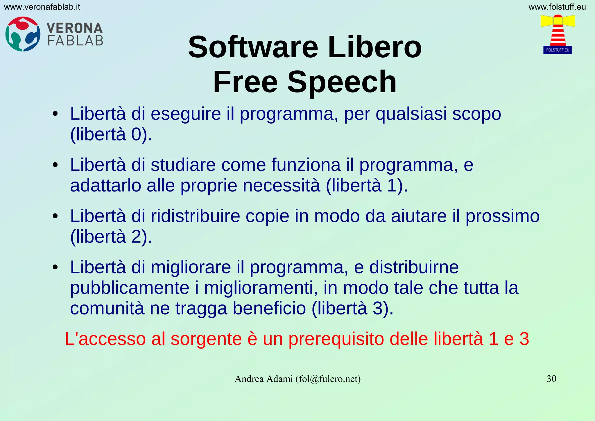 Andrea Adami (fol@fulcro.net) 30
www.veronafablab.it www.folstuff.eu
Software Libero
Free Speech
● Libertà di eseguire il programma, per qualsiasi scopo
(libertà 0).
● Libertà di studiare come funziona il programma, e
adattarlo alle proprie necessità (libertà 1).
● Libertà di ridistribuire copie in modo da aiutare il prossimo
(libertà 2).
● Libertà di migliorare il programma, e distribuirne
pubblicamente i miglioramenti, in modo tale che tutta la
comunità ne tragga beneficio (libertà 3).
L'accesso al sorgente è un prerequisito delle libertà 1 e 3
 