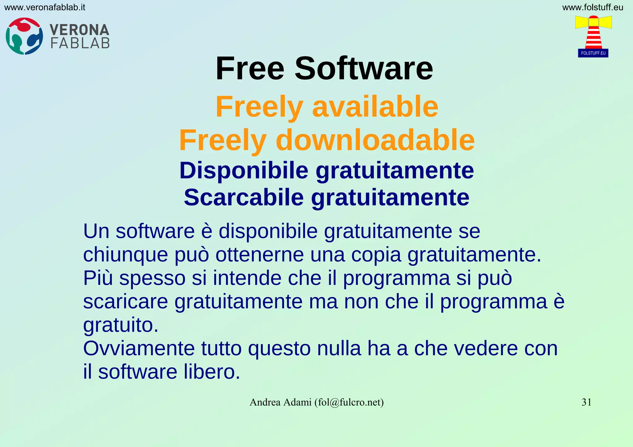 Andrea Adami (fol@fulcro.net) 31
www.veronafablab.it www.folstuff.eu
Free Software
Freely available
Freely downloadable
Disponibile gratuitamente
Scarcabile gratuitamente
Un software è disponibile gratuitamente se
chiunque può ottenerne una copia gratuitamente.
Più spesso si intende che il programma si può
scaricare gratuitamente ma non che il programma è
gratuito.
Ovviamente tutto questo nulla ha a che vedere con
il software libero.
 