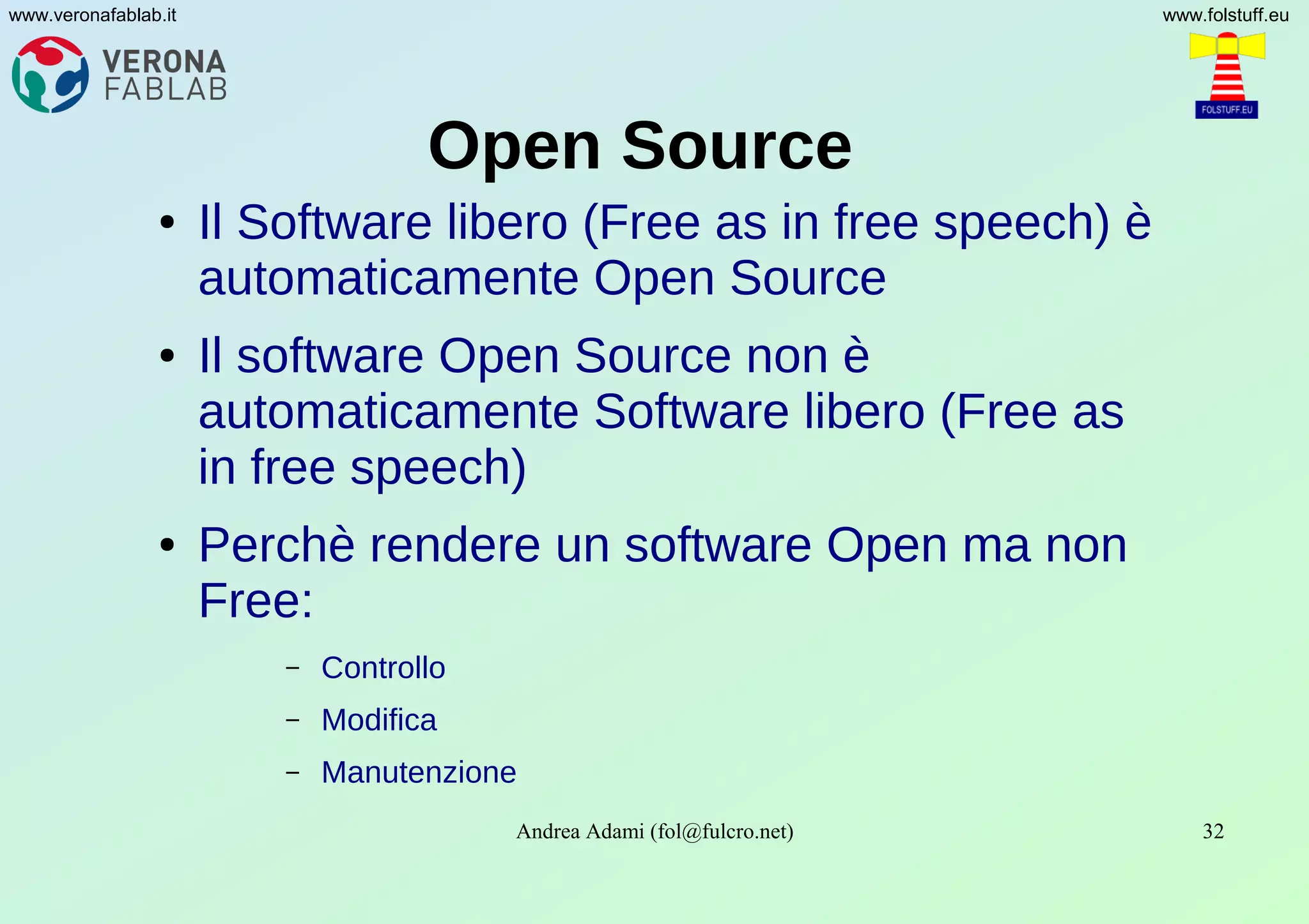 Andrea Adami (fol@fulcro.net) 32
www.veronafablab.it www.folstuff.eu
Open Source
● Il Software libero (Free as in free speech) è
automaticamente Open Source
● Il software Open Source non è
automaticamente Software libero (Free as
in free speech)
● Perchè rendere un software Open ma non
Free:
– Controllo
– Modifica
– Manutenzione
 
