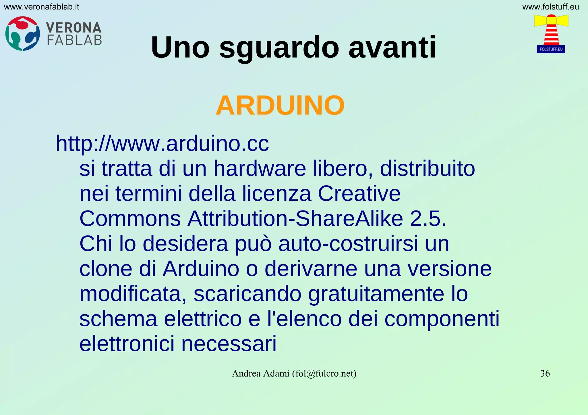 Andrea Adami (fol@fulcro.net) 36
www.veronafablab.it www.folstuff.eu
Uno sguardo avanti
ARDUINO
http://www.arduino.cc
si tratta di un hardware libero, distribuito
nei termini della licenza Creative
Commons Attribution-ShareAlike 2.5.
Chi lo desidera può auto-costruirsi un
clone di Arduino o derivarne una versione
modificata, scaricando gratuitamente lo
schema elettrico e l'elenco dei componenti
elettronici necessari
 