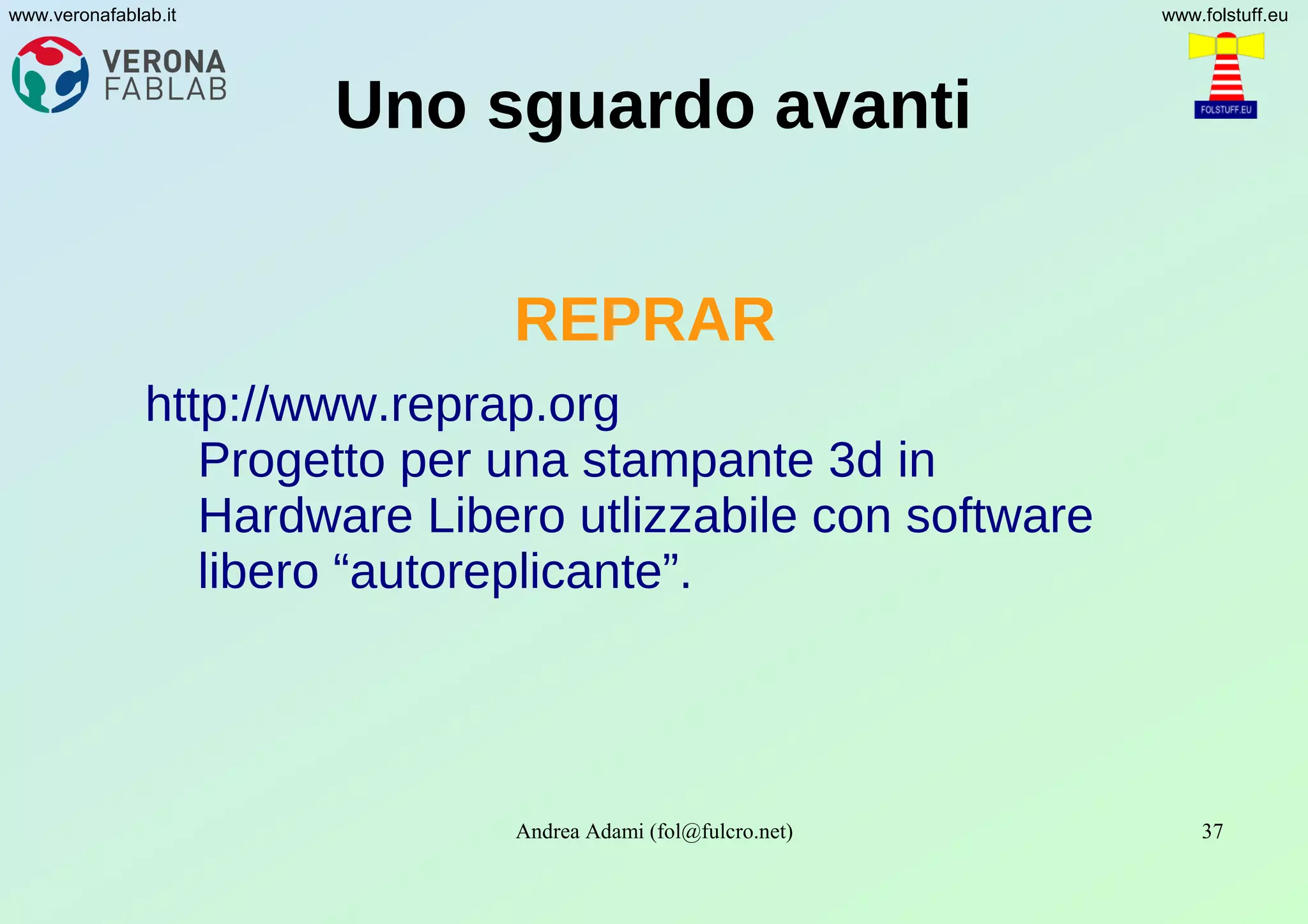 Andrea Adami (fol@fulcro.net) 37
www.veronafablab.it www.folstuff.eu
Uno sguardo avanti
REPRAR
http://www.reprap.org
Progetto per una stampante 3d in
Hardware Libero utlizzabile con software
libero “autoreplicante”.
 