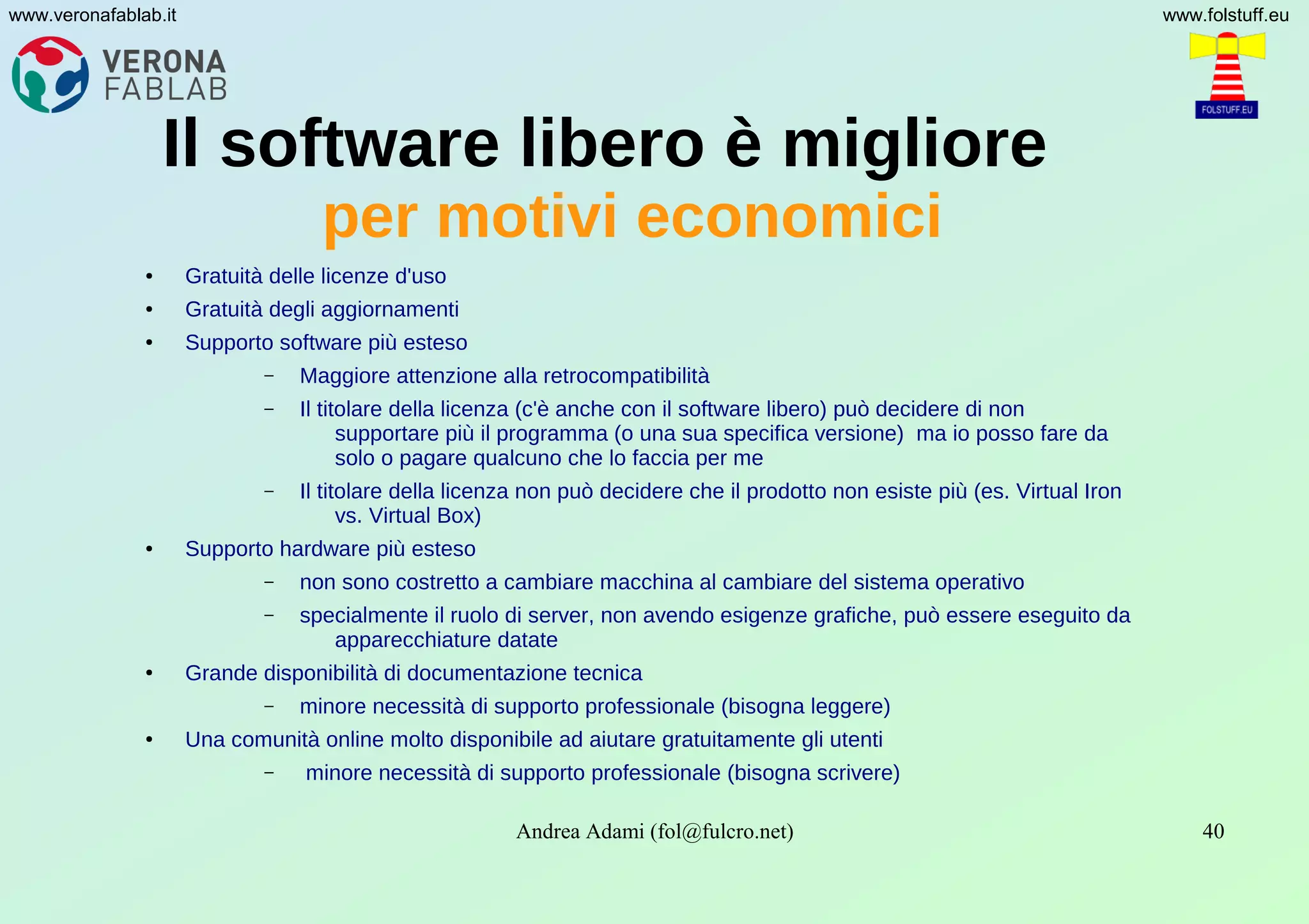 Andrea Adami (fol@fulcro.net) 40
www.veronafablab.it www.folstuff.eu
Il software libero è migliore
per motivi economici
● Gratuità delle licenze d'uso
● Gratuità degli aggiornamenti
● Supporto software più esteso
– Maggiore attenzione alla retrocompatibilità
– Il titolare della licenza (c'è anche con il software libero) può decidere di non
supportare più il programma (o una sua specifica versione) ma io posso fare da
solo o pagare qualcuno che lo faccia per me
– Il titolare della licenza non può decidere che il prodotto non esiste più (es. Virtual Iron
vs. Virtual Box)
● Supporto hardware più esteso
– non sono costretto a cambiare macchina al cambiare del sistema operativo
– specialmente il ruolo di server, non avendo esigenze grafiche, può essere eseguito da
apparecchiature datate
● Grande disponibilità di documentazione tecnica
– minore necessità di supporto professionale (bisogna leggere)
● Una comunità online molto disponibile ad aiutare gratuitamente gli utenti
– minore necessità di supporto professionale (bisogna scrivere)
 