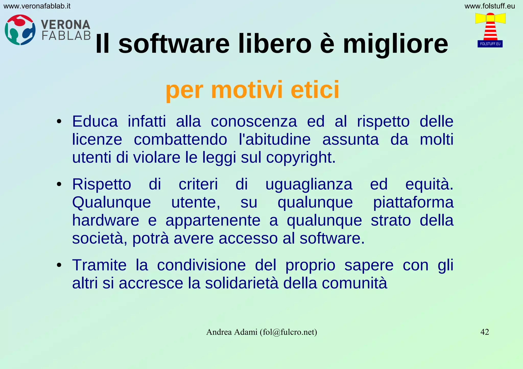 Andrea Adami (fol@fulcro.net) 42
www.veronafablab.it www.folstuff.eu
Il software libero è migliore
per motivi etici
● Educa infatti alla conoscenza ed al rispetto delle
licenze combattendo l'abitudine assunta da molti
utenti di violare le leggi sul copyright.
● Rispetto di criteri di uguaglianza ed equità.
Qualunque utente, su qualunque piattaforma
hardware e appartenente a qualunque strato della
società, potrà avere accesso al software.
● Tramite la condivisione del proprio sapere con gli
altri si accresce la solidarietà della comunità
 