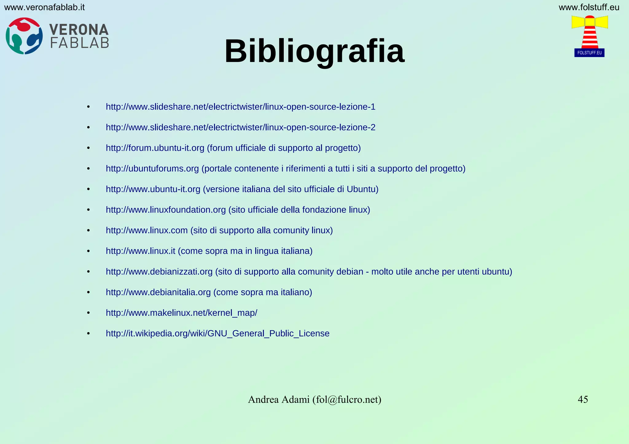 Andrea Adami (fol@fulcro.net) 45
www.veronafablab.it www.folstuff.eu
Bibliografia
● http://www.slideshare.net/electrictwister/linux-open-source-lezione-1
● http://www.slideshare.net/electrictwister/linux-open-source-lezione-2
● http://forum.ubuntu-it.org (forum ufficiale di supporto al progetto)
● http://ubuntuforums.org (portale contenente i riferimenti a tutti i siti a supporto del progetto)
● http://www.ubuntu-it.org (versione italiana del sito ufficiale di Ubuntu)
● http://www.linuxfoundation.org (sito ufficiale della fondazione linux)
● http://www.linux.com (sito di supporto alla comunity linux)
● http://www.linux.it (come sopra ma in lingua italiana)
● http://www.debianizzati.org (sito di supporto alla comunity debian - molto utile anche per utenti ubuntu)
● http://www.debianitalia.org (come sopra ma italiano)
● http://www.makelinux.net/kernel_map/
● http://it.wikipedia.org/wiki/GNU_General_Public_License
 