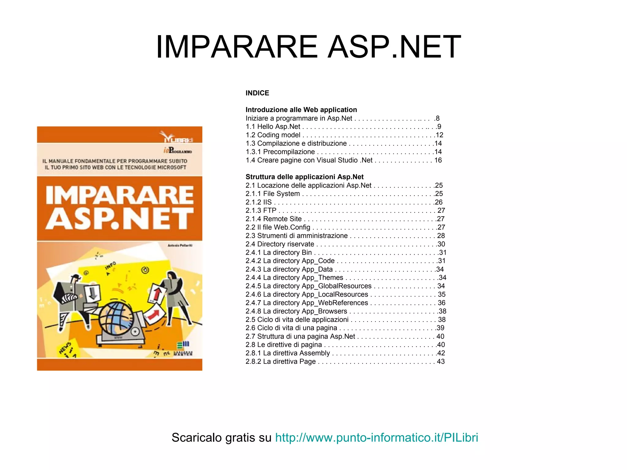IMPARARE ASP.NET INDICE Introduzione alle Web application Iniziare a programmare in Asp.Net . . . . . . . . . . . . . . . . .. . .  .8 1.1 Hello Asp.Net . . . . . . . . . . . . . . . . . . . . . . . . . . . . . . . .. . .9 1.2 Coding model . . . . . . . . . . . . . . . . . . . . . . . . . . . . . . . . . .12 1.3 Compilazione e distribuzione . . . . . . . . . . . . . . . . . . . . . .14 1.3.1 Precompilazione . . . . . . . . . . . . . . . . . . . . . . . . . . . . . .14 1.4 Creare pagine con Visual Studio .Net . . . . . . . . . . . . . . . 16 Struttura delle applicazioni Asp.Net 2.1 Locazione delle applicazioni Asp.Net . . . . . . . . . . . . . . . .25 2.1.1 File System . . . . . . . . . . . . . . . . . . . . . . . . . . . . . . . . . .25 2.1.2 IIS . . . . . . . . . . . . . . . . . . . . . . . . . . . . . . . . . . . . . . . . .26 2.1.3 FTP . . . . . . . . . . . . . . . . . . . . . . . . . . . . . . . . . . . . . . . . 27 2.1.4 Remote Site . . . . . . . . . . . . . . . . . . . . . . . . . . . . . . . . . .27 2.2 Il file Web.Config . . . . . . . . . . . . . . . . . . . . . . . . . . . . . . . .27 2.3 Strumenti di amministrazione . . . . . . . . . . . . . . . . . . . . . . 28 2.4 Directory riservate . . . . . . . . . . . . . . . . . . . . . . . . . . . . . . .30 2.4.1 La directory Bin . . . . . . . . . . . . . . . . . . . . . . . . . . . . . . . .31 2.4.2 La directory App_Code . . . . . . . . . . . . . . . . . . . . . . . . . .31 2.4.3 La directory App_Data . . . . . . . . . . . . . . . . . . . . . . . . . .34 2.4.4 La directory App_Themes . . . . . . . . . . . . . . . . . . . . . . . .34 2.4.5 La directory App_GlobalResources . . . . . . . . . . . . . . . . 34 2.4.6 La directory App_LocalResources . . . . . . . . . . . . . . . . . 35 2.4.7 La directory App_WebReferences . . . . . . . . . . . . . . . . . 36 2.4.8 La directory App_Browsers . . . . . . . . . . . . . . . . . . . . . . .38 2.5 Ciclo di vita delle applicazioni . . . . . . . . . . . . . . . . . . . . . . 38 2.6 Ciclo di vita di una pagina . . . . . . . . . . . . . . . . . . . . . . . . .39 2.7 Struttura di una pagina Asp.Net . . . . . . . . . . . . . . . . . . . . 40 2.8 Le direttive di pagina . . . . . . . . . . . . . . . . . . . . . . . . . . . . .40 2.8.1 La direttiva Assembly . . . . . . . . . . . . . . . . . . . . . . . . . . .42 2.8.2 La direttiva Page . . . . . . . . . . . . . . . . . . . . . . . . . . . . . . 43 Scaricalo gratis su  http://www.punto-informatico.it/ PILibri 