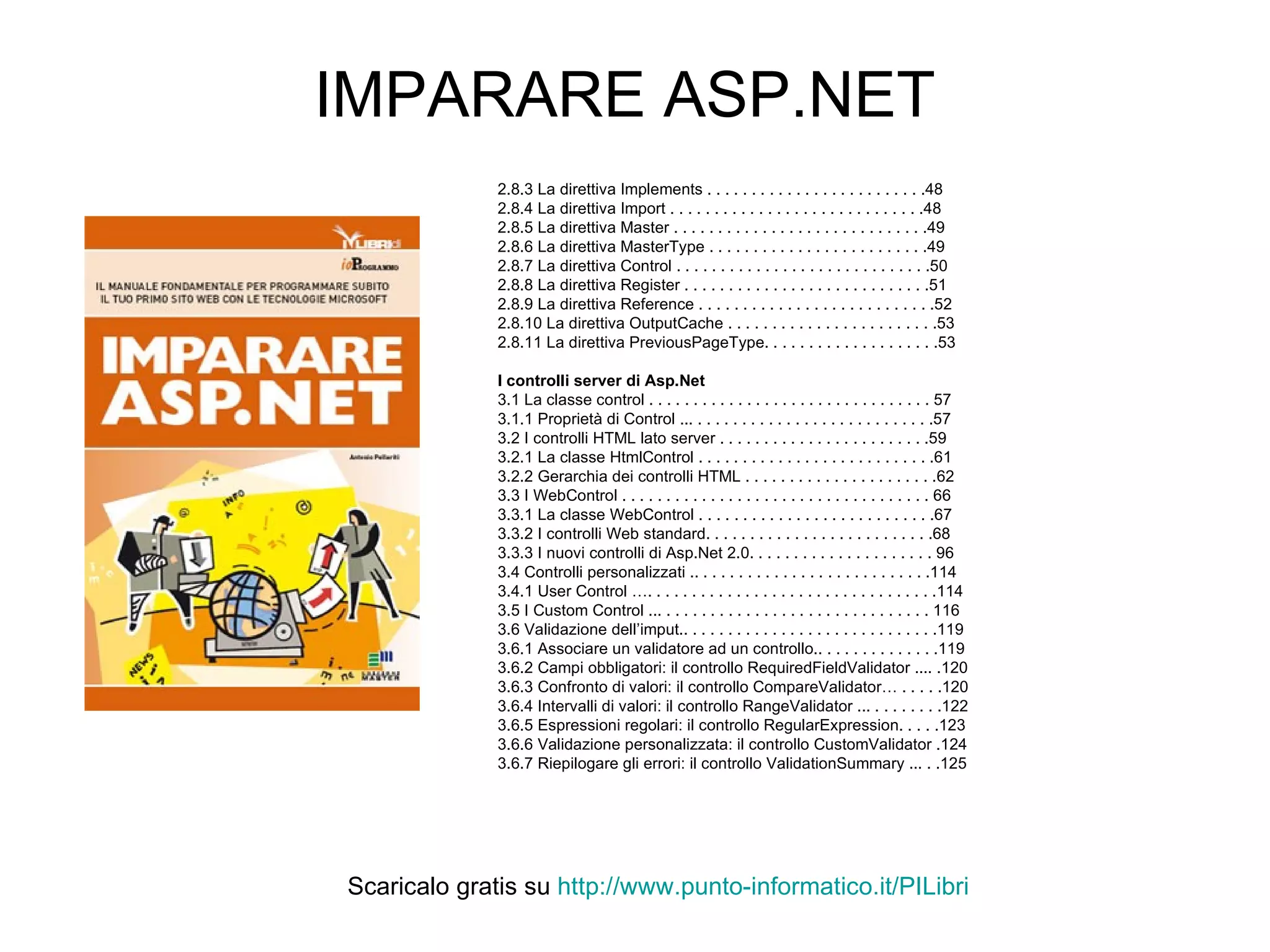 IMPARARE ASP.NET 2.8.3 La direttiva Implements . . . . . . . . . . . . . . . . . . . . . . . . .48 2.8.4 La direttiva Import . . . . . . . . . . . . . . . . . . . . . . . . . . . . .48 2.8.5 La direttiva Master . . . . . . . . . . . . . . . . . . . . . . . . . . . . .49 2.8.6 La direttiva MasterType . . . . . . . . . . . . . . . . . . . . . . . . .49 2.8.7 La direttiva Control . . . . . . . . . . . . . . . . . . . . . . . . . . . . .50 2.8.8 La direttiva Register . . . . . . . . . . . . . . . . . . . . . . . . . . . .51 2.8.9 La direttiva Reference . . . . . . . . . . . . . . . . . . . . . . . . . . .52 2.8.10 La direttiva OutputCache . . . . . . . . . . . . . . . . . . . . . . . .53 2.8.11 La direttiva PreviousPageType. . . . . . . . . . . . . . . . . . . .53 I controlli server di Asp.Net 3.1 La classe control . . . . . . . . . . . . . . . . . . . . . . . . . . . . . . . . 57 3.1.1 Proprietà di Control ... . . . . . . . . . . . . . . . . . . . . . . . . . . .57 3.2 I controlli HTML lato server . . . . . . . . . . . . . . . . . . . . . . . .59 3.2.1 La classe HtmlControl . . . . . . . . . . . . . . . . . . . . . . . . . . .61 3.2.2 Gerarchia dei controlli HTML . . . . . . . . . . . . . . . . . . . . . .62 3.3 I WebControl . . . . . . . . . . . . . . . . . . . . . . . . . . . . . . . . . . . 66 3.3.1 La classe WebControl . . . . . . . . . . . . . . . . . . . . . . . . . . .67 3.3.2 I controlli Web standard. . . . . . . . . . . . . . . . . . . . . . . . . .68 3.3.3 I nuovi controlli di Asp.Net 2.0. . . . . . . . . . . . . . . . . . . . . 96 3.4 Controlli personalizzati .. . . . . . . . . . . . . . . . . . . . . . . . . . .114 3.4.1 User Control …. . . . . . . . . . . . . . . . . . . . . . . . . . . . . . . . .114 3.5 I Custom Control ... . . . . . . . . . . . . . . . . . . . . . . . . . . . . . . 116 3.6 Validazione dell’imput.. . . . . . . . . . . . . . . . . . . . . . . . . . . . .119 3.6.1 Associare un validatore ad un controllo.. . . . . . . . . . . . . .119 3.6.2 Campi obbligatori: il controllo RequiredFieldValidator .... .120 3.6.3 Confronto di valori: il controllo CompareValidator… . . . . .120 3.6.4 Intervalli di valori: il controllo RangeValidator ... . . . . . . . .122 3.6.5 Espressioni regolari: il controllo RegularExpression. . . . .123 3.6.6 Validazione personalizzata: il controllo CustomValidator .124 3.6.7 Riepilogare gli errori: il controllo ValidationSummary ... . .125 Scaricalo gratis su  http://www.punto-informatico.it/ PILibri 