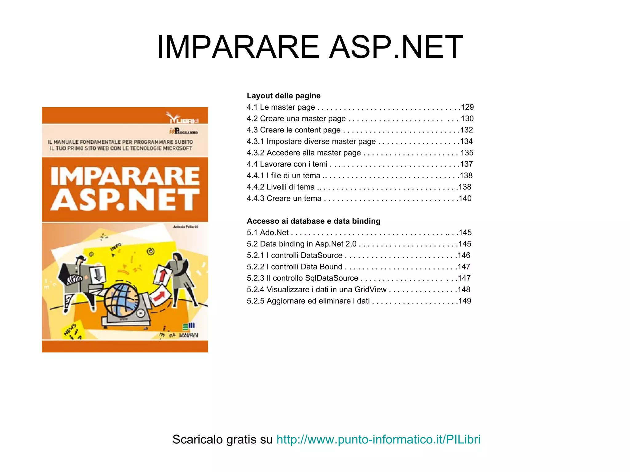 IMPARARE ASP.NET Layout delle pagine 4.1 Le master page . . . . . . . . . . . . . . . . . . . . . . . . . . . . . . . . .129 4.2 Creare una master page . . . . . . . . . . . . . . . . . . . . . .  . . . 130 4.3 Creare le content page . . . . . . . . . . . . . . . . . . . . . . . . . . .132 4.3.1 Impostare diverse master page . . . . . . . . . . . . . . . . . . .134 4.3.2 Accedere alla master page . . . . . . . . . . . . . . . . . . . . . . 135 4.4 Lavorare con i temi . . . . . . . . . . . . . . . . . . . . . . . . . . . . . .137 4.4.1 I file di un tema .. . . . . . . . . . . . . . . . . . . . . . . . . . . . . . .138 4.4.2 Livelli di tema .. . . . . . . . . . . . . . . . . . . . . . . . . . . . . . . .138 4.4.3 Creare un tema . . . . . . . . . . . . . . . . . . . . . . . . . . . . . . .140 Accesso ai database e data binding 5.1 Ado.Net . . . . . . . . . . . . . . . . . . . . . . . . . . . . . . . . . . . .. . .145 5.2 Data binding in Asp.Net 2.0 . . . . . . . . . . . . . . . . . . . . . . .145 5.2.1 I controlli DataSource . . . . . . . . . . . . . . . . . . . . . . . . . .146 5.2.2 I controlli Data Bound . . . . . . . . . . . . . . . . . . . . . . . . . .147 5.2.3 Il controllo SqlDataSource . . . . . . . . . . . . . . . . . . .  . . .147 5.2.4 Visualizzare i dati in una GridView . . . . . . . . . . . . . . . .148 5.2.5 Aggiornare ed eliminare i dati . . . . . . . . . . . . . . . . . . . .149 Scaricalo gratis su  http://www.punto-informatico.it/ PILibri 
