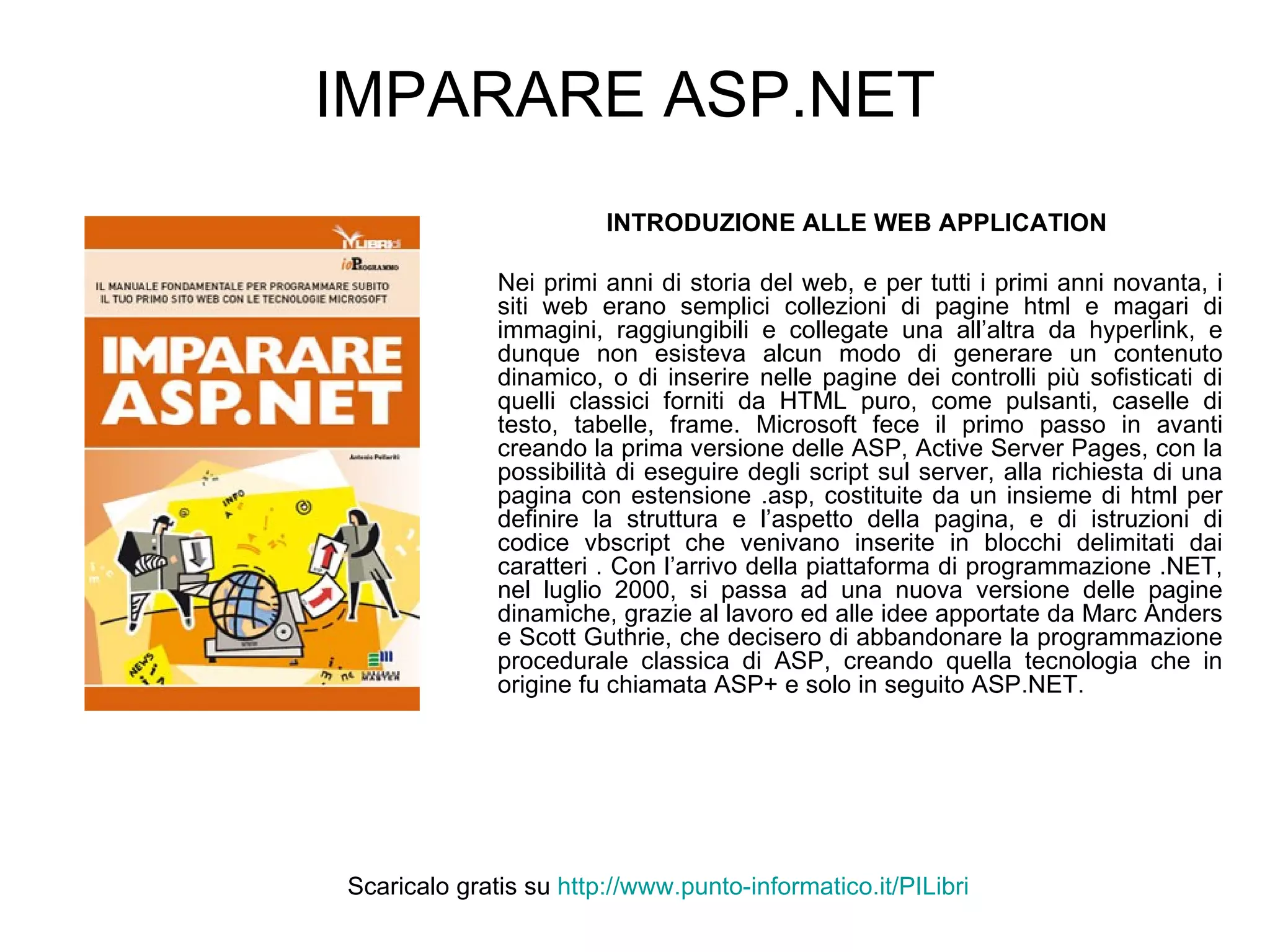 IMPARARE ASP.NET INTRODUZIONE ALLE WEB APPLICATION   Nei primi anni di storia del web, e per tutti i primi anni novanta, i siti web erano semplici collezioni di pagine html e magari di immagini, raggiungibili e collegate una all’altra da hyperlink, e dunque non esisteva alcun modo di generare un contenuto dinamico, o di inserire nelle pagine dei controlli più sofisticati di quelli classici forniti da HTML puro, come pulsanti, caselle di testo, tabelle, frame. Microsoft fece il primo passo in avanti creando la prima versione delle ASP, Active Server Pages, con la possibilità di eseguire degli script sul server, alla richiesta di una pagina con estensione .asp, costituite da un insieme di html per definire la struttura e l’aspetto della pagina, e di istruzioni di codice vbscript che venivano inserite in blocchi delimitati dai caratteri . Con l’arrivo della piattaforma di programmazione .NET, nel luglio 2000, si passa ad una nuova versione delle pagine dinamiche, grazie al lavoro ed alle idee apportate da Marc Anders e Scott Guthrie, che decisero di abbandonare la programmazione procedurale classica di ASP, creando quella tecnologia che in origine fu chiamata ASP+ e solo in seguito ASP.NET. Scaricalo gratis su  http://www.punto-informatico.it/ PILibri 